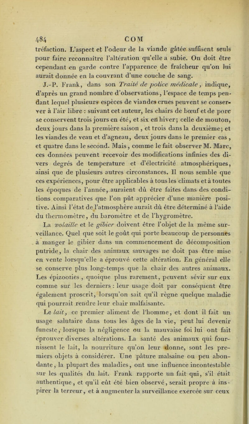 tréfaction. L’aspect et l’odeur de la viande gâtée suffisent seuls pour faire reconnaître l’altération quelle a subie. On doit être cependant en garde contre l’apparence de fraîcheur qu’on lui aurait donnée en la couvrant d’une couche de sang. J.-P. Frank, dans son Traité de police médicale, indique, d’après un grand nombre d’observations, l’espace de temps pen- dant lequel plusieurs espèces de viandes crues peuvent se conser- ver à l’air libre : suivant cet auteur, les chairs de bœuf et de porc se conservent trois jours en été, et six en hiver; celle de mouton, deux jours dans la première saison , et trois dans la deuxième; et les viandes de veau et d’agneau, deux jours dans le premier cas , et quatre dans le second. Mais , comme le fait observer M. Marc, ces données peuvent recevoir des modifications infinies des di- vers degrés de température et d’électricité atmosphériques, ainsi que de plusieurs autres circonstances. Il nous semble que ces expéi’iences, pour être applicables à tous les climats et à toutes les époques de l’année, auraient dû être faites dans des condi- tions comparatives que l’on pût apprécier d’une manière posi- tive. Ainsi l’état de l’atmosphère aurait dû être déterminé à l’aide du thermomètre, du baromètre et de l’hygromètre. La 'volaille et le gibier doivent être l’objet de la même sur- veillance. Quel que soit le goût qui porte beaucoup de personnes à manger le gibier dans un commencement de décomposition putride, la chair des animaux sauvages ne doit pas être mise en vente lorsqu’elle a éprouvé cette altération. En général elle se conserve plus long-temps que la chair des autres animaux. Les épizooties , quoique plus rarement, peuvent sévir sur eux comme sur les derniers : leur usage doit par conséquent être également proscrit, lorsqu’on sait qu’il règne quelque maladie qui pourrait rendre leur chair malfaisante. Le lait, ce premier aliment de l’homme, et dont il fait un usage salutaire dans tous les âges de la vie, peut lui devenir funeste, lorsque la négligence ou la mauvaise foi lui ont fait éprouver diverses altérations. La santé des animaux qui four- nissent le lait, la nourriture qu’on leur donne, sont les pre- miers objets à considérer. Une pâture malsaine ou peu abon- dante , la plupart des maladies, ont une influence incontestable sur les qualités du lait. Frank rapporte un fait qui, s’il était authentique, et qu’il eût été bien observé, serait propre à ins- pirer la terreur, et à augmenter la surveillance exercée sur ceux