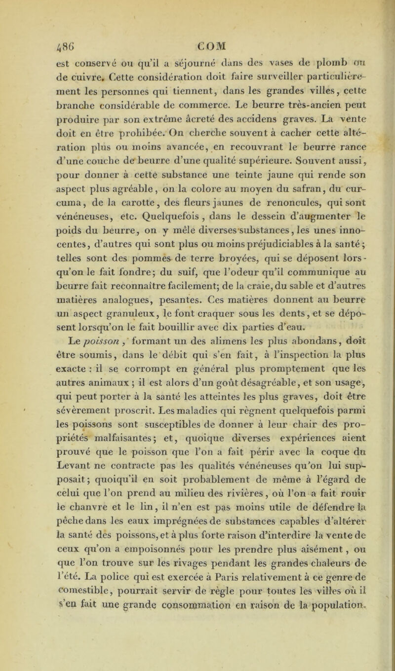 est conservé ou qu’il a séjourné dans des vases de plomb ou de cuivre. Cette considération doit faire surveiller particulière- ment les personnes qui tiennent, dans les grandes villes, cette branche considérable de commerce. Le beurre très-ancien peut produire par son extrême âcreté des accidens graves. La vente doit en être prohibée. On cherche souvent à cacher cette alté- ration plus ou moins avancée, en recouvrant le beurre rance d’une couche de beurre d’une qualité supérieure. Souvent aussi, pour donner à cette substance une teinte jaune qui rende son aspect plus agréable, on la colore au moyen du safran, du cur- curaa, de la carotte, des fleurs jaunes de renoncules, qui sont vénéneuses, etc. Quelquefois, dans le dessein d’augmenter le poids du beurre, on y mêle diverses substances, les unes inno- centes, d’autres qui sont plus ou moins préjudiciables à la santé; telles sont des pommes de terre broyées, qui se déposent lors- qu’on le fait fondre; du suif, que l’odeur qu’il communique au beurre fait reconnaître facilement; de la craie, du sable et d’autres matières analogues, pesantes. Ces matières donnent au beurre un aspect granuleux, le font craquer sous les dents, et se dépo- sent lorsqu’on le fait bouillir avec dix parties d’eau. Le poisson , formant un des alimens les plus abondans, doit être soumis, dans le débit qui s’en fait, à l’inspection la plus exacte : il se corrompt en général plus promptement que les autres animaux ; il est alors d’un goût désagréable, et son usage, qui peut porter à la santé les atteintes les plus graves, doit être sévèrement proscrit. Les maladies qui régnent quelquefois parmi les poissons sont susceptibles de donner à leur chair des pro- priétés malfaisantes; et, quoique diverses expériences aient prouvé que le poisson que l’on a fait périr avec la coque du Levant ne contracte pas les qualités vénéneuses qu’on lui sup- posait ; quoiqu’il en soit probablement de même à l’égard de celui que l’on prend au milieu des rivières, où l’on a fait rouir le chanvre et le lin, il n’en est pas moins utile de défendre la pèche dans les eaux imprégnées de substances capables d’altérer la santé des poissons, et à plus forte raison d’interdire la vente de ceux qu’on a empoisonnés pour les prendre plus aisément, ou que l’on trouve sur les rivages pendant les grandes chaleurs de l’été. La police qui est exercée à Paris relativement à ce genre de comestible, pourrait servir de règle pour toutes les villes où il s’en fait une grande consommation en raison de la population.