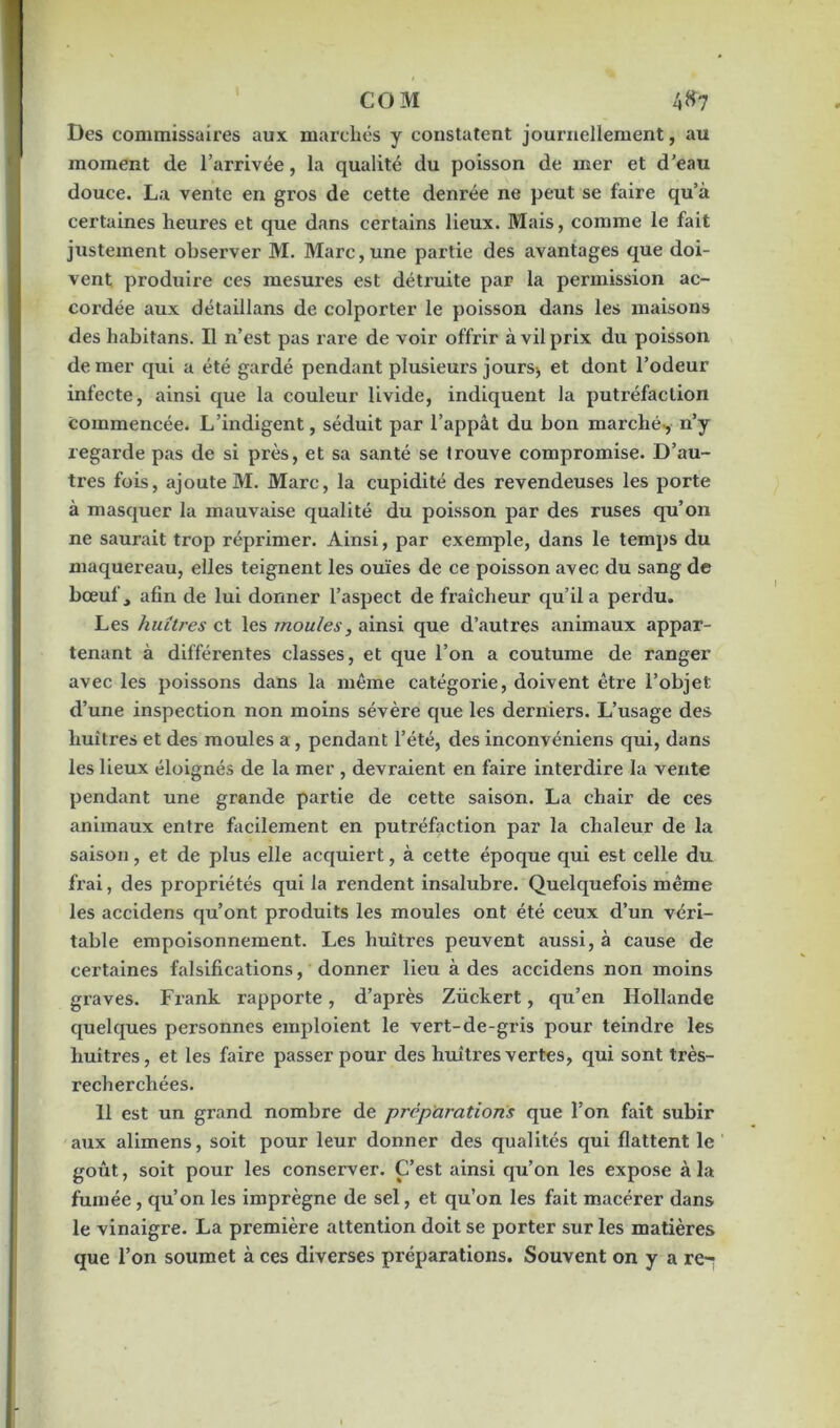 Des commissaires aux marchés y constatent journellement, au moment de l’arrivée, la qualité du poisson de mer et d’eau douce. La vente en gros de cette denrée ne peut se faire qu’à certaines heures et que dans certains lieux. Mais, comme le fait justement observer M. Marc, une partie des avantages que doi- vent produire ces mesures est détruite par la permission ac- cordée aux détaillans de colporter le poisson dans les maisons des habitans. Il n’est pas rare de voir offrir à vil prix du poisson de mer qui a été gardé pendant plusieurs jours^ et dont l’odeur infecte, ainsi que la couleur livide, indiquent la putréfaction commencée. L’indigent, séduit par l’appât du bon marché-, n’y regarde pas de si près, et sa santé se trouve compromise. D’au- tres fois, ajoute M. Marc, la cupidité des revendeuses les porte à masquer la mauvaise qualité du poisson par des ruses qu’on ne saurait trop réprimer. Ainsi, par exemple, dans le temps du maquereau, elles teignent les ouïes de ce poisson avec du sang de bœulV, afin de lui donner l’aspect de fraîcheur qu’il a perdu. Les huîtres et les moules, ainsi que d’autres animaux appar- tenant à différentes classes, et que l’on a coutume de ranger avec les poissons dans la même catégorie, doivent être l’objet d’une inspection non moins sévère que les derniers. L’usage des huîtres et des moules a, pendant l’été, des inconvéniens qui, dans les lieux éloignés de la mer , devraient en faire interdire la vente pendant une grande partie de cette saison. La chair de ces animaux entre facilement en putréfaction par la chaleur de la saison, et de plus elle acquiert, à cette époque qui est celle du frai, des propriétés qui la rendent insalubre. Quelquefois même les accidens qu’ont produits les moules ont été ceux d’un véri- table empoisonnement. Les huîtres peuvent aussi, à cause de certaines falsifications, donner lieu à des accidens non moins graves. Frank rapporte, d’après Zückert, qu’en Hollande quelques personnes emploient le vert-de-gris pour teindre les huîtres, et les faire passer pour des huîtres vertes, qui sont très- recherchées. 11 est un grand nombre de préparations que l’on fait subir aux alimens, soit pour leur donner des qualités qui flattent le goût, soit pour les conserver. C’est ainsi qu’on les expose à la fumée, qu’on les imprègne de sel, et qu’on les fait macérer dans le vinaigre. La première attention doit se porter sur les matières que l’on soumet à ces diverses préparations. Souvent on y a re-