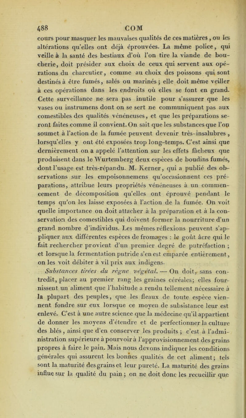 cours pour masquer les mauvaises qualités de ces matières , ou les altérations qu’elles ont déjà éprouvées. La même police, qui veille à la santé des bestiaux d’où l’on tire la viande de bou- cherie, doit présider aux choix de ceux qui servent aux opé- rations du charcutier, comme au choix des poissons qui sont destinés à être fumés, salés ou marinés ; elle doit même veiller à ces opérations dans les endroits où elles se font en grand. Cette surveillance ne sera pas inutile pour s’assurer que les vases ou instrumens dont on se sert ne communiquent pas aux comestibles des qualités vénéneuses, et que les préparations se- ront faites comme il convient. On sait que les substances que l’op soumet à l’action de la fumée peuvent devenir très-insalubres , lorsqu’elles y ont été exposées trop long-temps. C’est ainsi que dernièrement on a appelé l’attention sur les effets fâcheux que produisent dans le Wurtemberg deux espèces de boudins fumés, dont l’usage est très-répandu. M. Kerner, qui a publié des ob- servations sur les empoisonnemens qu’occasionnent ces pré- parations, attribue leurs propriétés vénéneuses à un commen- cement de décomposition quelles ont éprouvé pendant le temps qu’on les laisse exposées à l’action de la fumée. On voit quelle importance on doit attacher à la préparation et à la con- servation des comestibles qui doivent former la nourriture d’un grand nombre d’individus. Les mêmes réflexions peuvent s'ap- pliquer aux différentes espèces de fromages : le goût âcre qui le fait rechercher provient d’un premier degré de putréfaction ; et lorsque la fermentation putride s’cn est emparée entièrement, on les voit débiter à vil prix aux indigens. Substances tuées du règne végétal. — On doit, sans con- tredit, placer au premier rang les graines céréales; elles four- nissent un aliment que l’habitude a rendu tellement nécessaire à la plupart des peuples, que les fléaux de toute espèce vien- nent fondre sur eux lorsque ce moyen de subsistance leur est enlevé. C’est à une autre science que la médecine qu’il appartient de donner les moyens d’étendre et de perfectionner la culture des blés , ainsi que d’en conserver les produits ; c’est à l’admi- nistration supérieure à pourvoira l’approvisionnement des grains propres à faire le pain. Mais nous devons indiquer les conditions générales qui assurent les bonnes qualités de cet aliment; tels sont la maturité des grains et leur pureté. La maturité des grains influe sur la qualité du pain ; on ne doit donc les recueillir que