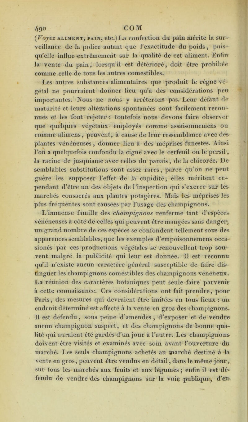 4j)° COM (Voyez aliment, pain, etc.) La confection du pain mérite la sur- veillance de la police autant que l’exactitude du poids, puis- qu’elle influe extrêmement sur la qualité de cet aliment. Enfin la vente du pain, lorsqu’il est détérioré, doit être prohibée comme celle de tous les autres comestibles. Les autres substances alimentaires que produit le règne vé* géîal ne pourraient donner lieu qu’à des considérations peu importantes. Nous ne nous y arrêterons pas. Leur défaut de maturité et leurs altérations spontanées sont facilement recon- nues et les font rejeter : toutefois nous devons faire observer que quelques végétaux employés comme assaisonnemens ou comme alimens, peuvent , à cause de leur ressemblance avec des plantes vénéneuses, donner lieu à des méprises funestes. Ainsi l’on a quelquefois confondu la ciguë avec le cerfeuil ou le persil r la racine de jusquiame avec celles du panais , de la chicorée. Ue semblables substitutions sont assez rares, parce qu’on ne peut guère les supposer l’effet de la cupidité; elles méritent ce- pendant d’être un des objets de l’inspection qui s’exerce sur les- marchés consacrés aux plantes potagères. Mais les méprises les plus fréquentes sont causées par l’usage des champignons. L’immense famille des champignons renferme tant d’espèces vénénenses à côté de celles qui peuvent être mangées sans danger; un grand nombre de ces espèces se confondent tellement sous des apparences semblables, que les exemples d’empoisonnemens occa- sionés par ces productions végétales se renouvellent trop sou- vent malgré la publicité qui leur est donnée. Il est reconnu quil n’existe aucun caractère général susceptible de faire dis- tinguer les champignons comestibles des champignons vénéneux. La réunion des caractères botaniques peut seule faire parvenir à cette connaissance. Ces considérations ont fait prendre, pour Paris, des mesures qui devraient être imitées en tous lieux : un endroit déterminé est affecté à la vente en gros des champignons. Il est défendu, sous peine d’amendes , d’exposer et de vendre aucun champignon suspect, et des champignons de bonne qua- lité qui auraient été gardés d’un jour à l’autre. Les champignons doivent être visités et examinés avec soin avant l’ouverture du marché. Les seuls champignons achetés au marché destiné à la vente en gros, peuvent être vendus en détail, dans le même jour, sur tous les marchés aux fruits et aux légumes ; enfin il est dé- fendu de vendre des champignons sur la voie publique, d’en.