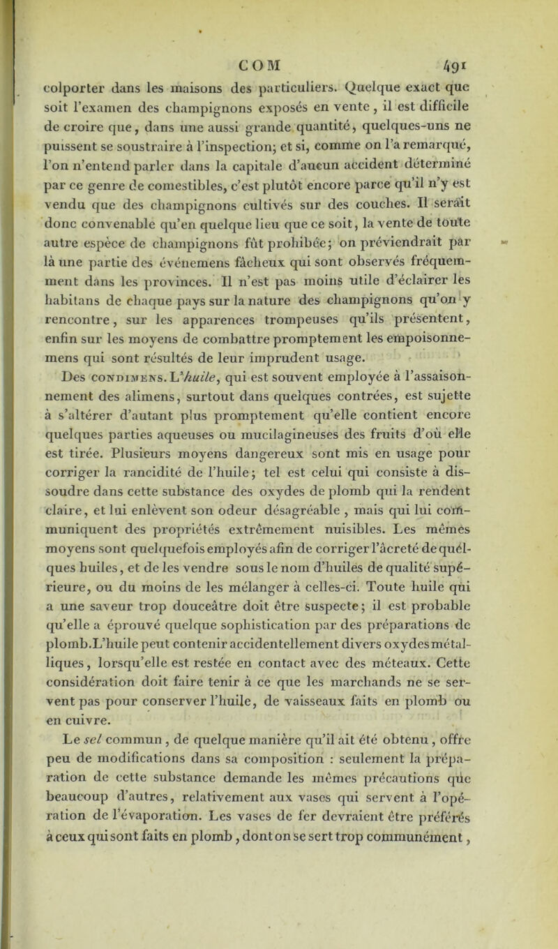 colporter dans les maisons des particuliers. Quelque exact que soit l’examen des champignons exposés en vente, il est difficile de croire que, dans une aussi grande quantité, quelques-uns ne puissent se soustraire à l’inspection; et si, comme on l’a remarqué, l’on n’entend parler dans la capitale d’aucun accident déterminé par ce genre de comestibles, c’est plutôt encore parce qu’il n’y est vendu que des champignons cultivés sur des couches. Il serait donc convenable qu’en quelque lieu que ce soit, la vente de toute autre espèce de champignons fût prohibée; on préviendrait par là une partie des événemens fâcheux qui sont observés fréquem- ment dans les provinces. Il n’est pas moins utile d’éclairer les habitans de chaque pays sur la nature des champignons qu’on y rencontre, sur les apparences trompeuses qu’ils présentent, enfin sur les moyens de combattre promptement les empoisonne- mens qui sont résultés de leur imprudent usage. Des condihtens. U-huile, qui est souvent employée à l’assaison- nement des alimens, surtout dans quelques contrées, est sujette à s’altérer d’autant plus promptement qu’elle contient encoi’e quelques parties aqueuses ou mucilagineuses des fruits d’où elle est tirée. Plusieurs moyens dangereux sont mis en usage pour corriger la rancidité de l’huile ; tel est celui qui consiste à dis- soudre dans cette substance des oxydes de plomb qui la rendent claire, et lui enlèvent son odeur désagréable , mais qui lui com- muniquent des propriétés extrêmement nuisibles. Les mêmes moyens sont quelquefois employés afin de corriger l’âcreté de quel- ques huiles, et de les vendre sous le nom d’huiles de qualité supé- rieure, ou du moins de les mélanger à celles-ci. Toute huile qui a une saveur trop douceâtre doit être suspecte ; il est probable qu’elle a éprouvé quelque sophistication par des préparations de plomb.L’huile peut contenir accidentellement divers oxydes métal- liques, lorsqu’elle est restée en contact avec des méteaux. Cette considération doit faire tenir à ce que les marchands ne se ser- vent pas pour conserver l’huile, de vaisseaux faits en plomb ou en cuivre. Le sel commun , de quelque manière qu’il ait été obtenu , offre peu de modifications dans sa composition : seulement la prépa- ration de cette substance demande les mêmes précautions qilc beaucoup d’autres, relativement aux vases qui servent à l’opé- ration de l’évaporation. Les vases de fer devraient être préférés à ceux qui sont faits en plomb, dont on se sert trop communément,