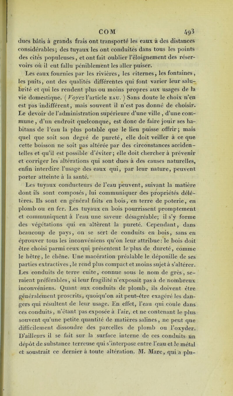 COM A 93 duos bâtis à grands frais ont transporté les eaux à des distances considérables; des tuyaux les ont conduites dans tous les points des cités populeuses, et ont fait oublier l’éloignement des réser- voirs où il eut fallu péniblement les aller puiser. Les eaux fournies par les rivières, les citernes, les fontaines , les puits, ont des qualités différentes qui font varier leur salu- brité et qui les rendent plus ou moins propres aux usages de la vie domestique. ( Voyez l’article eau. ) Sans doute le choix n’en est pas indifférent, mais souvent il n’est pas donné de choisir. Le devoir de l’administration supérieure d’une ville , d’une com- mune , d’un endroit quelconque, est donc de faire jouir ses ha- bitans de l’eau la plus potable que le lieu puisse offrir; mais quel que soit son degté de pureté, elle doit veiller à ce que cette boisson ne soit pas altérée par des circonstances acciden- telles et qu’il est possible d’éviter; elle doit chercher à pi'évenir et corriger les altérations qui sont dues à des causes naturelles, enfin interdire l’usage des eaux qui, par leur nature, peuvent porter atteinte à la santé. Les tuyaux conducteurs de l’eau peuvent, suivant la matière dont ils sont composés, lui communiquer des pi-opriétés délé- tères. Us sont en général faits en bois, en terre de poterie, en plomb ou en fer. Les tuyaux en bois pourrissent promptement et communiquent à l’eau une saveur désagréable; il s’y forme des végétations qui en altèrent la pureté. Cependant, dans beaucoup de pays, on se sert de conduits en bois, sans en éprouver tous les inconvéniens qu’on leur attribue: le bois doit être choisi parmi ceux qui présentent le plus de dureté, comme le hêtre, le chêne. Une macération préalable le dépouille de ses parties extractives , le rend plus compact et moins sujet à s’altérer. Les conduits de terre cuite, connue sous le nom de grès, se- raient préférables, si leur fragilité n’exposait pas à de nombreux inconvéniens. Quant aux conduits de plomb, ils doivent être généralement proscrits, quoiqu’on ait peut-être exagéré les dan- gers qui résultent de leur usage. En effet, l’eau qui coule dans ces conduits, n’étant pas exposée à l’air, et ne contenant le plus souvent qu’une petite quantité de matières salines, ne pexit que difficilement dissoudre des parcelles de plomb ou l’oxyder. D’ailleurs il se fait sur la surface interne de ces conduits un dépôt de substance terreuse qui s’interpose entre l’eau et le métal et soustrait ce dernier à toute altération. M. Marc, qui a plu-