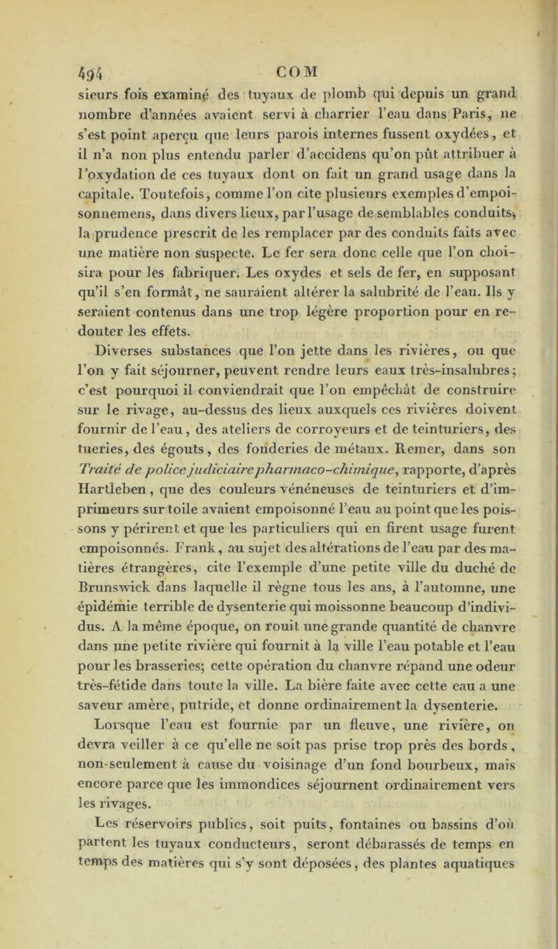 4^4 COM sieurs fois examinai des tuyaux de plomb qui depuis un grand nombre d’années avaient servi à charrier l’eau dans Paris, ne s’est point aperçu que leurs parois internes fussent oxydées, et il n’a non plus entendu parler d’accidens qu’on pût attribuer à l’oxydation de ces tuyaux dont on fait un grand usage dans la capitale. Toutefois, comme l’on cite plusieurs exemples d’empoi- sonnemens, dans divers lieux, par l’usage de semblables conduits* la pi’udence prescrit de les l’emplacer par des conduits faits avec une matière non suspecte. Le fer sera donc celle que l’on choi- sira pour les fabriquer. Les oxydes et sels de fer, en supposant qu’il s’en formât, ne sauraient altérer la salubrité de l’eau. Ils y seraient contenus dans une trop légère proportion pour en re- douter les effets. Diverses substances que l’on jette dans les rivières, ou que l’on y fait séjourner, peuvent rendre leurs eaux très-insalubres; c’est pourquoi il conviendrait que l’on empêchât de construire sur le rivage, au-dessus des lieux auxquels ces rivières doivent fournir de l’eau, des ateliers de corroyeurs et de teinturiers, des tueries, des égouts, des fonderies de métaux, llemer, dans son Traité de police judiciaire phannaco-ckimique, rapporte, d’après Hartîeben , que des couleurs vénéneuses de teinturiers et d’im- primeurs sur toile avaient empoisonné l’eau au point que les pois- sons y périrent et que les particuliers qui en firent usage furent empoisonnés. Frank, au sujet des altérations de l’eau par des ma- tières étrangères, cite l’exemple d’une petite ville du duché de Brunswick dans laquelle il règne tous les ans, à l’automne, une épidémie terrible de dysenterie qui moissonne beaucoup d’indivi- dus. A la même époque, on rouit une grande quantité de chanvre dans une petite rivière qui fournit à la ville l’eau potable et l’eau pour les brasseries; cette opération du chanvre répand une odeur très-fétide dans toute la ville. La bière faite avec cette eau a une saveur amère, putride, et donne ordinairement la dysenterie. Lorsque l’eau est fournie par un fleuve, une rivière, on devra veiller à ce qu’elle ne soit pas prise trop près des bords, non-seulement à cause du voisinage d’un fond bourbeux, mais encore parce que les immondices séjournent ordinairement vers les rivages. Les réservoirs publics, soit puits, fontaines ou bassins d’où partent les tuyaux conducteurs, seront débarassés de temps en temps des matières qui s’y sont déposées, des plantes aquatiques