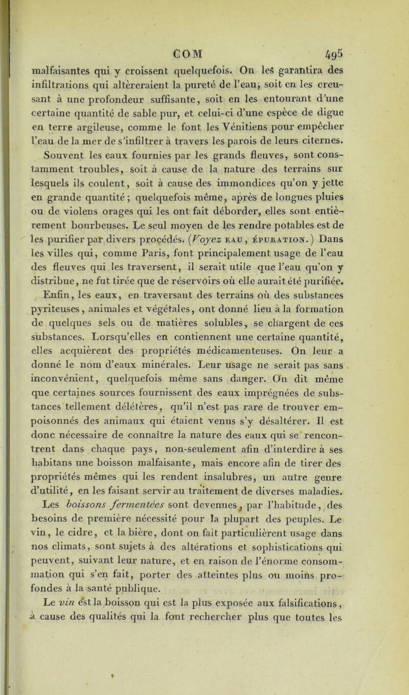 COM 4y5 malfaisantes qui y croissent quelquefois. On les garantira des infiltrations qui altéreraient la pureté de l’eau, soit en les creu- sant à une profondeur suffisante, soit en les entourant d’une certaine quantité de sable pur, et celui-ci d’une espèce de digue en terre argileuse, comme le font les Vénitiens pour empêcher l’eau de la mer de s’infiltrer à travers les parois de leurs citernes. Souvent les eaux fournies par les grands fleuves, sont cons- tamment troubles, soit à cause de la nature des tei'rains sur lesquels ils coulent, soit à cause des immondices qu’on y jette en grande quantité; quelquefois même, après de longues pluies ou de violens orages qui les ont fait déborder, elles sont entiè- rement bourbeuses. Le seul moyen de les rendre potables est de les purifier par divers procédés. (Voyez eau, épuration.) Dans les villes qui, comme Paris, font principalement usage de l’eau des fleuves qui les traversent, il serait utile que l’eau qu’on y distribue, ne fut tirée que de réservoirs où elle aurait été purifiée. Enfin, les eaux, en traversant des terrains où des substances pyriteuses, animales et végétales, ont donné lieu à la formation de quelques sels ou de matières solubles, se chargent de ces substances. Lorsqu’elles en contiennent une certaine quantité, elles acquièrent des propriétés médicamenteuses. On leur a donné le nom d’eaux minérales. Leur usage ne serait pas sans inconvénient, quelquefois même sans danger. On dit même que certaines sources fournissent des eaux imprégnées de subs- tances tellement délétères, qu’il n’est pas rare de trouver em- poisonnés des animaux qui étaient venus s’y désaltérer. Il est donc nécessaire de connaître la nature des eaux qui se rencon- trent dans chaque pays, non-seulement afin d’interdire à ses habitans une boisson malfaisante, mais encore afin de tirer des propriétés mêmes qui les rendent insalubres, un autre genre d’utilité, en les faisant servir au traitement de diverses maladies. Les boissons fermentées sont devenues, par l’habitude, des besoins de première nécessité pour la plupart des peuples. Le vin, le cidre, et la bière, dont on fait particulièrent usage dans nos climats, sont sujets à des altérations et sophistications qui peuvent, suivant leur nature, et en raison de l’énorme consom- mation qui s’en fait, porter des atteintes plus ou moins pro- fondes à la santé publique. Le vin est la boisson qui est la plus exposée aux falsifications, à cause des qualités qui la font rechercher plus que toutes les