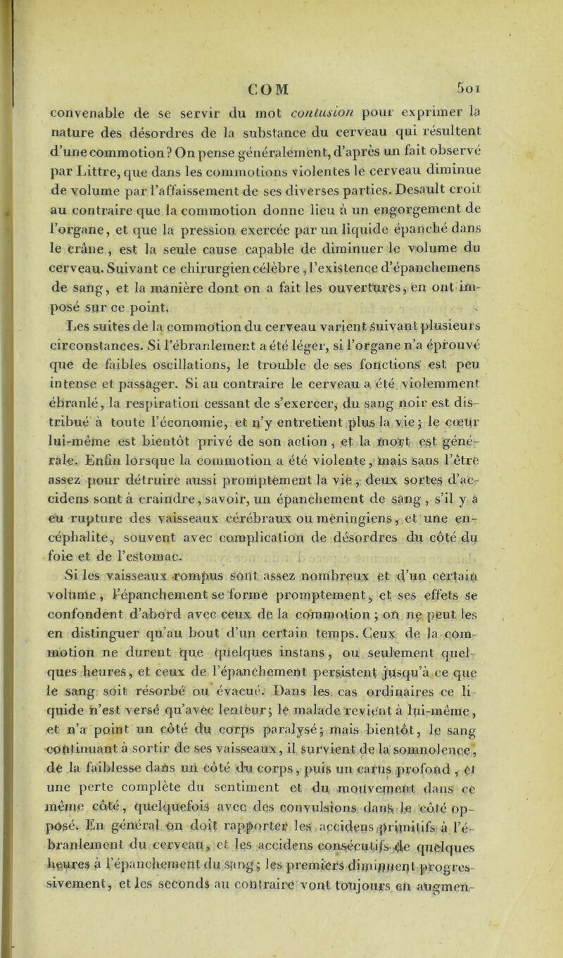 COM Soi convenable de se servir du mot contusion pour exprimer la nature des désordres de la substance du cerveau qui résultent d’une commotion? On pense généralement, d’après un fait observé par Littré, que dans les commotions violentes le cerveau diminue de volume par l’affaissement de ses diverses parties. Desault croit au contraire que la commotion donne lieu à un engorgement de l’organe, et que la pression exercée par un liquide épanché dans le Crâne , est la seule cause capable de diminuer le volume du cerveau. Suivant ce chirurgien célèbre, l’existence d’épanchemens de sang, et la manière dont on a fait les ouvertures, en ont im- posé sur ce point. Les suites de la commotion du cerveau varient Suivant plusieurs circonstances. Si l’ébranlement a été léger, si l’organe n’a éprouvé que de faibles oscillations, le trouble de ses fonctions est peu intense et passager. Si au contraire le cerveau a été violemment ébranlé, la respiration cessant de s’exercer, du sang noir est dis- tribué à toute l’économie, et n’y entretient plus la vie; le cœur lui-même est bientôt privé de son action , et la mort est géné- rale. Enfin lorsque la commotion a été violente, mais sans l’être assez pour détruire aussi promptement la vie j deux sortes d’ac- cidens sont à craindre, savoir, un épanchement de sang , s’il y a eu rupture des vaisseaux cérébraux ou meningiens, et une en- céphalite, souvent avec complication de désordres du côté du foie et de l’estomac. Si les vaisseaux rompus sont assez nombreux et d’un certain volume, l’épanchement se formé promptement, et ses effets se confondent d’abord avec ceux de la commotion ; on ne peut les en distinguer qu’au bout d’un certain temps. Ceux de la com- motion ne durent ique quelques instans, ou seulement quel ques heures, et ceux de l’épanchement persistent jusqu’à ce que le sang soit résorbé ou évacué. Dans les. cas ordinaires ce li quide n’est versé qu’avec lenteur; le malade revient à lui-même, et n’a point un côté du corps paralysé; mais bientôt, le sang continuant à sortir de ses vaisseaux, il survient de la somnolence, de la faiblesse dans un côté du corps, puis un carus profond , ei une perte complète du sentiment et du mouvement dans ce même côté, quelquefois avec des convulsions dans. Je côté op- posé. En général on doit rapporter les accidens primitifs à l’é- branlement du cerveau, et les accidens consécutifs 4e quelques heures à l'épanchement du sang; les premiers diminuent progres- sivement, et les seconds au contraire vont toujours en augmen-