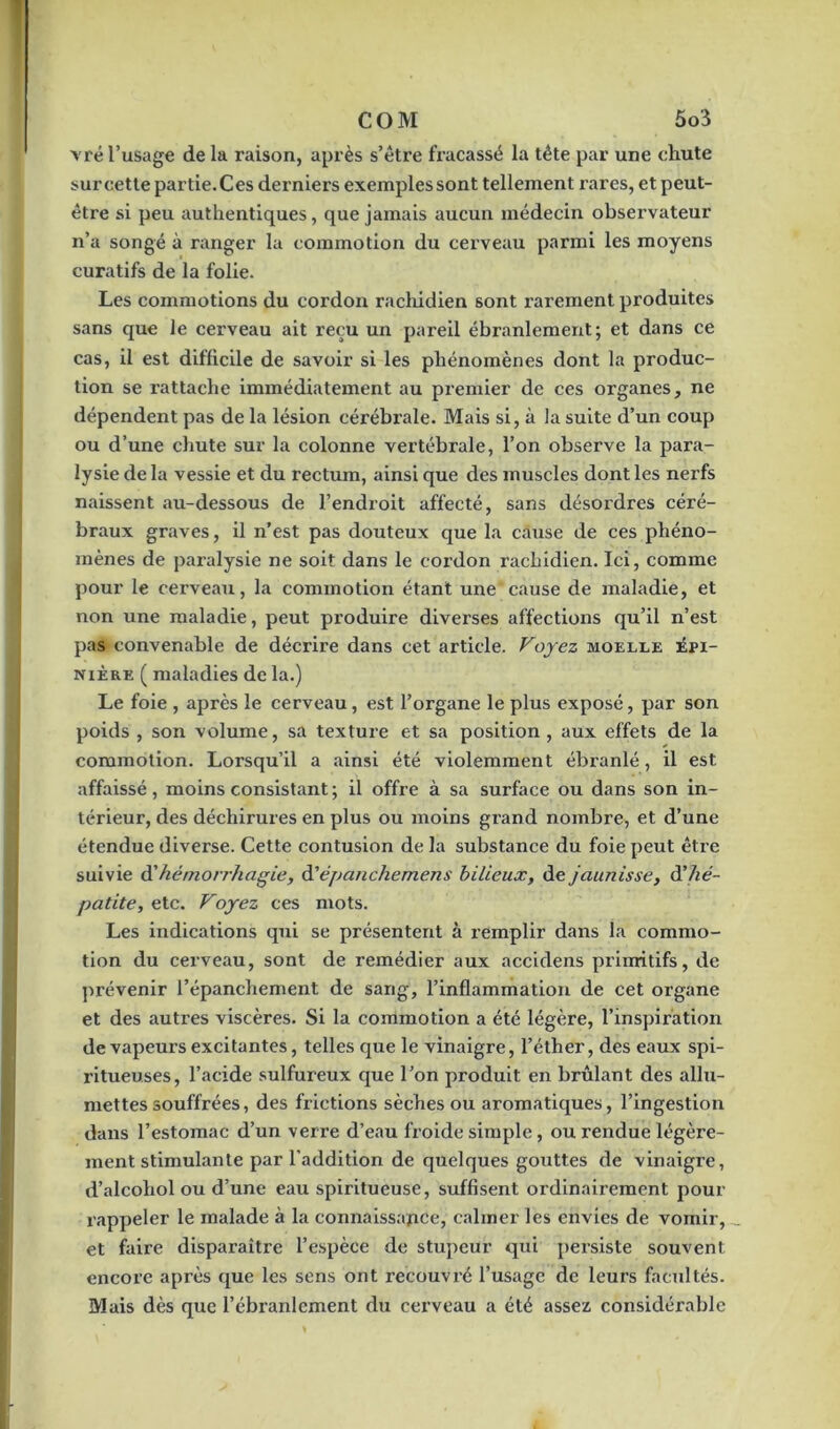 vré l’usage de la raison, après s’être fracassé la tête par une chute surcette partie.Ces derniers exemples sont tellement rares, et peut- être si peu authentiques, que jamais aucun médecin observateur n’a songé à ranger la commotion du cerveau parmi les moyens curatifs de la folie. Les commotions du cordon rachidien sont rarement produites sans que le cerveau ait reçu un pareil ébranlement; et dans ce cas, il est difficile de savoir si les phénomènes dont la produc- tion se rattache immédiatement au premier de ces organes, ne dépendent pas de la lésion cérébrale. Mais si, à la suite d’un coup ou d’une chute sur la colonne vertébrale, l’on observe la para- lysie de la vessie et du rectum, ainsi que des muscles dont les nerfs naissent au-dessous de l’endroit affecté, sans désordres céré- braux graves, il n’est pas douteux que la cause de ces phéno- mènes de paralysie ne soit dans le coi'don rachidien. Ici, comme pour le cerveau, la commotion étant une cause de maladie, et non une maladie, peut produire diverses affections qu’il n’est pas convenable de décrire dans cet article. Voyez moelle épi- nière ( maladies de la.) Le foie , après le cerveau, est l’organe le plus exposé, par son poids , son volume, sa texture et sa position, aux effets de la commotion. Lorsqu’il a ainsi été violemment ébranlé, il est affaissé, moins consistant ; il offre à sa surface ou dans son in- térieur, des déchirures en plus ou moins grand nombre, et d’une étendue diverse. Cette contusion de la substance du foie peut être suivie d'hémorrhagie, d’épanchemens bilieux, de jaunisse, d’hé- patite, etc. Voyez ces mots. Les indications qui se présentent à remplir dans la commo- tion du cerveau, sont de remédier aux accidens primitifs, de prévenir l’épanchement de sang, l’inflammation de cet organe et des autres viscères. Si la commotion a été légère, l’inspiration de vapeurs excitantes, telles que le vinaigre, l’éther, des eaux spi- ritueuses, l’acide sulfureux que l’on produit en brûlant des allu- mettes souffrées, des frictions sèches ou aromatiques, l’ingestion dans l’estomac d’un verre d’eau froide simple, ou rendue légère- ment stimulante par l’addition de quelques gouttes de vinaigre, d’alcohol ou d’une eau spiritueuse, suffisent ordinairement pour rappeler le malade à la connaissance, calmer les envies de vomir, et faire disparaître l’espèce de stupeur qui persiste souvent encore après que les sens ont recouvré l’usage de leurs facultés. Mais dès que l’ébranlement du cerveau a été assez considérable