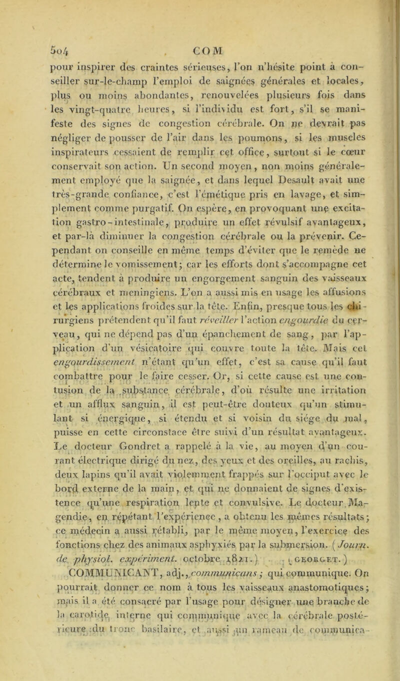 pour inspirer des craintes sérieuses, l’on n’hésite point à con- seiller sur-le-clianip l’emploi de saignées générales et locales, plus ou moins abondantes, renouvelées plusieurs fois dans les vingt-quatre heures, si l’individu est fort, s’il se mani- feste des signes de congestion cérébrale. On ne devrait pas négliger de pousser de l’air dans les poumons, si les muscles inspirateurs cessaient de remplir cet office, surtout si le cœur conservait son action. Un second moyen , non moins générale- ment employé que la saignée, et dans lequel Desauît avait une très-grande confiance, c’est l’émétique pris en lavage, et sim- plement comme purgatif. On espère, en provoquant une excita- tion gastro-intestinale, produire un effet révulsif avantageux, et par-là diminuer la congestion cérébrale ou la prévenir. Ce- pendant on conseille en même temps d’éviter que le remède ne détermine le vomissement; car les efforts dont s’accompagne cet acte, tendent à produire un engorgement sanguin des vaisseaux cérébraux et meningiens. L’on a aussi mis en usage les affusions et les applications froides sur la tête. Enfin, presque tous les chi- rurgiens prétendent qu’il faut réveiller l’action engourdie du cer- veau, qui ne dépend pas d’un épanchement de sang, par l’ap- plication d’un vésicatoire qui couvre toute la tête. Mais cet engourdissement n’étant qu’un effet, c’est sa cause qu’il faut combattre pour le faire cesser. Or, si cette cause est une con- tusion de la substance cérébrale, d’où résulte une irritation et un afflux sanguin, il est peut-être douteux qu’un stimu- lant si énergique, si étendu et si voisin du siège du mal, puisse en cette circonstace être suivi d’un résultat avantageux. Le docteur Gondret a rappelé à la vie, au moyen d’un cou- rant électrique dirigé du nez, des yeux et des oreilles, au rachis, deux lapins qu’il avait violemment frappés sur l’occiput avec le bord, externe de la main, et qui ne donnaient de signes d'exis- tence qu’une respiration lepte et convulsive. Le docteur, Ma- gendie, en répétant l’expérience , a obtenu les mêmes résultats; ce médecin a aussi ^établi, par le même moyen, l’exercice des fonctions chez des animaux asphyxiés par la submersion. ( Journ. de physiol. expérimeni. octobre r8.ii.) i ceokget. ) COMMUNICANT, adj., communicans ■ qui communique. On pourrait donner ce nom à tous les vaisseaux anastomotiques; mais il a été consacré par l’usage pour désigner une branche de la carotide, interne qui communique avec la cérébrale posté- rieure du tronc basilaire, et aqssi un rameau de rommunica