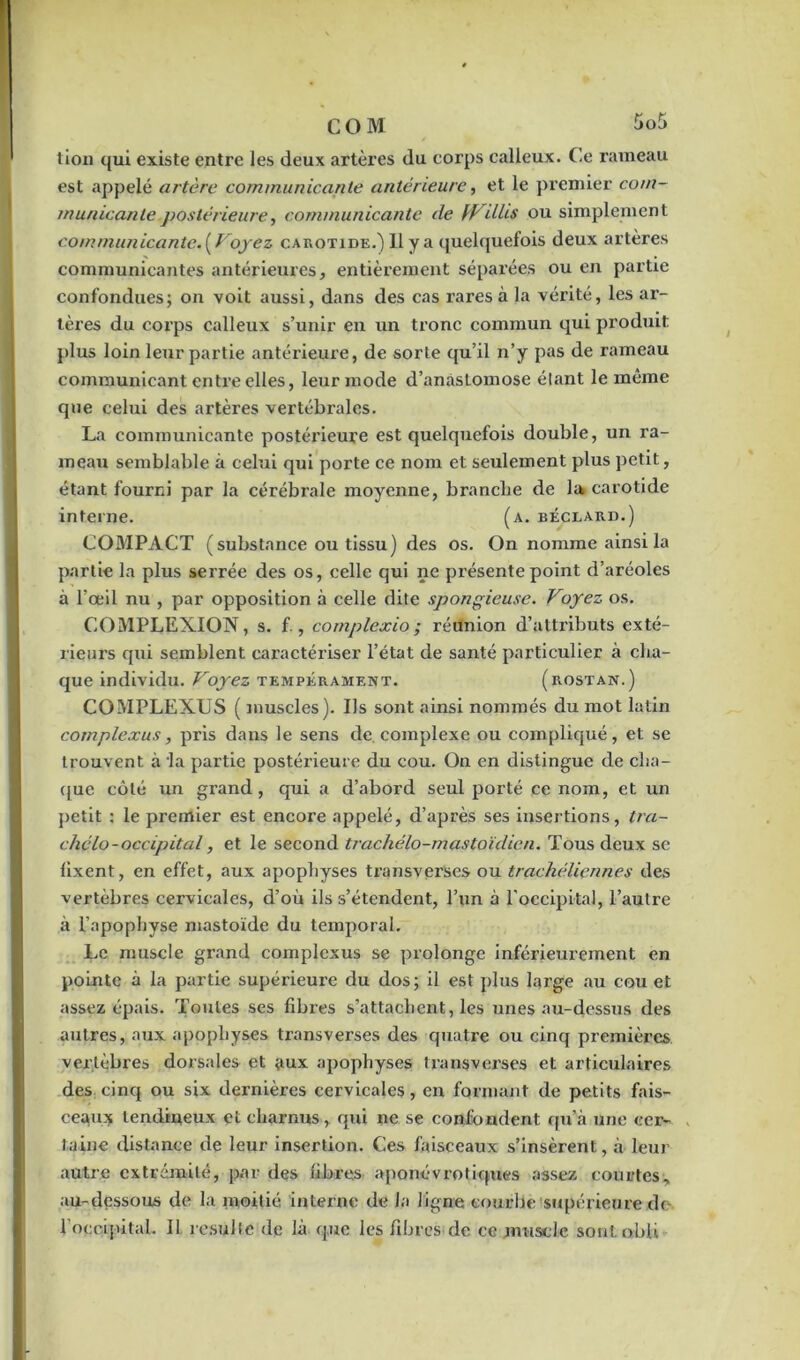 lion qui existe entre les deux artères du corps calleux. Ce rameau est appelé artère communicante antérieure, et le premier com- municante postérieure, communicante de faillis ou simplement communicante.{Voyez carotide.) Il y a quelquefois deux artères communicantes antérieures, entièrement séparées ou en partie confondues; on voit aussi, dans des cas rares à la vérité, les ar- tères du corps calleux s’unir en un tronc commun qui produit plus loin leur partie antérieure, de sorte qu’il n’y pas de rameau communicant entre elles, leur mode d’anastomose étant le même que celui des artères vertébrales. La communicante postérieure est quelquefois double, un ra- meau semblable à celui qui porte ce nom et seulement plus petit, étant fourni par la cérébrale moyenne, branche de la carotide interne. (a. béceard.) COMPACT (substance ou tissu) des os. On nomme ainsi la partie la plus serrée des os, celle qui ne présente point d’aréoles à l’œil nu , par opposition à celle dite spongieuse. Voyez os. COMPLEXION, s. f , complexio; réunion d’attributs exté- rieurs qui semblent caractériser l’état de santé particulier à cha- que individu. Voyez tempérament. (rostan.) COMPLEXUS ( muscles). Us sont ainsi nommés du mot latin complexus, pris dans le sens de complexe ou compliqué, et se trouvent à la partie postérieure du cou. On en distingue de cha- que côté un grand, qui a d’abord seul porté ce nom, et un petit : le premier est encore appelé, d’après ses insertions, tra- chclo-occipital, et le second trachélo-mastoïdicn. Tous deux se fixent, en effet, aux apophyses transverses ou trackéliennes des vertèbres cervicales, d’où ils s’étendent, l’un à l'occipital, l’autre à l’apopbyse mastoïde du temporal. Le muscle grand complexus se prolonge inférieurement en pointe à la partie supérieure du dos; il est plus large au cou et assez épais. Toutes ses fibres s’attachent, les unes au-dessus des autres, aux apophyses transverses des quatre ou cinq premières vertèbres dorsales et aux apophyses transverses et articulaires des cinq ou six dernières cervicales, en formant de petits fais- ceaux tendineux et charnus, qui ne se confondent qu’à une cer- taine distance de leur insertion. Ces faisceaux s’insèrent, à leur autre extrémité, par des fibres aponévro tiques assez courtes, au-dessous de la moitié interne de la ligne courbe supérieure do l’occipital. Il résulté de là que les fibres de ce muscle sontobli