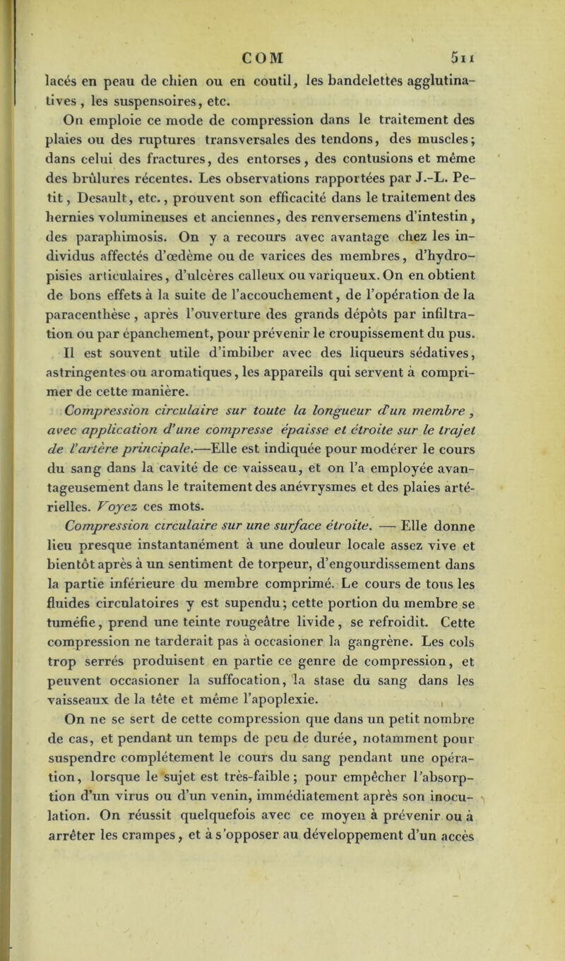 lacés en peau de chien ou en coutil, les bandelettes agglutina- tives , les suspensoires, etc. On emploie ce mode de compression dans le traitement des plaies ou des ruptures transversales des tendons, des muscles; dans celui des fractures, des entorses, des contusions et même des brûlures récentes. Les observations rapportées par J.-L. Pe- tit , Desault, etc., prouvent son efficacité dans le ti’aitement des hernies volumineuses et anciennes, des renversemens d’intestin, des paraphimosis. On y a recours avec avantage chez les in- dividus affectés d’œdème ou de varices des membres, d’hydro- pisies articulaires, d’ulcères calleux ou variqueux. On en obtient de bons effets à la suite de l’accouchement, de l’opération de la paracenthèse, après l’ouverture des grands dépôts par infiltra- tion ou par épanchement, pour prévenir le croupissement du pus. Il est souvent utile d’imbiber avec des liqueurs sédatives, astringentes ou aromatiques, les appareils qui servent à compri- mer de cette manière. Compression circulaire sur toute la longueur d’un membre, avec application d’une compresse épaisse et étroite sur le trajet de l’artère principale.—Elle est indiquée pour modérer le cours du sang dans la cavité de ce vaisseau, et on l’a employée avan- tageusement dans le traitement des anévrysmes et des plaies arté- rielles. Voyez ces mots. Compression circulaire sur une surface étroite. — Elle donne lieu presque instantanément à une douleur locale assez vive et bientôt après à un sentiment de torpeur, d’engourdissement dans la partie inférieure du membre comprimé. Le cours de tous les fluides circulatoires y est supendu; cette portion du membre se tuméfie, prend une teinte rougeâtre livide, se refroidit. Cette compression ne tarderait pas à occasioner la gangrène. Les cols trop serrés produisent en partie ce genre de compression, et peuvent occasioner la suffocation, la stase du sang dans les vaisseaux de la tête et même l’apoplexie. , On ne se sert de cette compression que dans un petit nombre de cas, et pendant un temps de peu de durée, notamment pour suspendre complètement le cours du sang pendant une opéra- tion, lorsque le sujet est très-faible; pour empêcher l’absorp- tion d’un virus ou d’un venin, immédiatement après son inocu- lation. On réussit quelquefois avec ce moyen à prévenir ou à arrêter les crampes, et à s’opposer au développement d’un accès