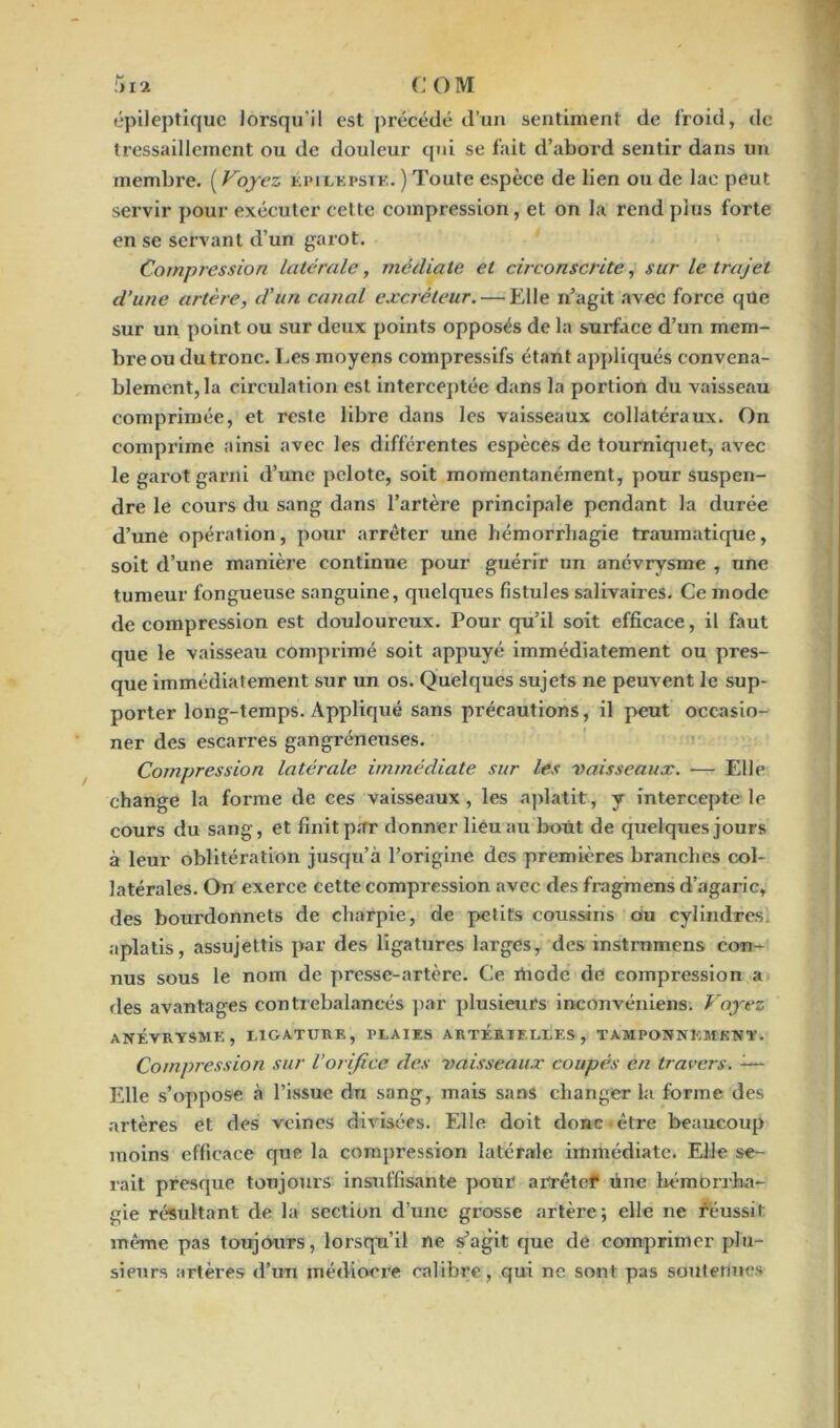 I) l'l C O M épileptique lorsqu'il est précédé d’un sentiment de froid, de tressaillement ou de douleur qui se fait d’abord sentir dans un membre. ( Voyez épilepsie. ) Toute espèce de lien ou de lac peut servir pour exécuter celte compression, et on la rend plus forte en se servant d’un garot. Compression latérale, médiate et circonscrite, sur le trajet d’une artère, d'un canal excréteur. — Elle n’agit avec force qxle sur un point ou sur deux points opposés de la surface d’un mem- bre ou du tronc. Les moyens compressifs étant appliqués convena- blement, la circulation est interceptée dans la portion du vaisseau comprimée, et reste libre dans les vaisseaux collatéraux. On comprime ainsi avec les différentes espèces de tourniquet, avec le garot garni d’une pelote, soit momentanément, pour suspen- dre le cours du sang dans l’artère principale pendant la durée d’une opération, pour arrêter une hémorrhagie traumatique, soit d’une manière continue pour guérir un anévrysme , une tumeur fongueuse sanguine, quelques fistules salivaires. Ce mode décompression est douloureux. Pour qu’il soit efficace, il faut que le vaisseau comprimé soit appuyé immédiatement ou pres- que immédiatement sur un os. Quelques sujets ne peuvent le sup- porter long-temps. Appliqué sans précautions, il peut occasio- ner des escarres gangréneuses. Compression latérale immédiate sur les vaisseaux. — Elle change la forme de ces vaisseaux, les aplatit, y intercepte le cours du sang, et finit par donner lieu au bout de quelques jours à leur oblitération jusqu’à l’origine des premières branches col- latérales. On exerce cette compression avec des fragmens d’agaric, des bourdonnets de charpie, de petits coussins ou cylindres, aplatis, assujettis par des ligatures larges, des mstrnmens con- nus sous le nom de presse-artère. Ce rtiode de compression a des avantages contrebalancés par plusieurs in-convéniens. Voyez ANÉVRYSME, LIGATURE, PLAIES ARTERIELLES, TAMPONNEMENT. Compression sur l’orifice des vaisseaux coupés en travers. -— Elle s’oppose à l’issue dn sang, mais sans changer la forme des artères et des veines divisées. Elle doit donc-être beaucoup moins efficace que la compression latérale immédiate. Elle se- rait presque toujours insuffisante pour arrêter une hémorrha- gie résultant de la section d’une grosse artère; elle ne réussit même pas toujours, lorsqu’il ne s’agit que de comprimer plu- sieurs artères d’un médiocre calibre, qui ne sont pas soutenues