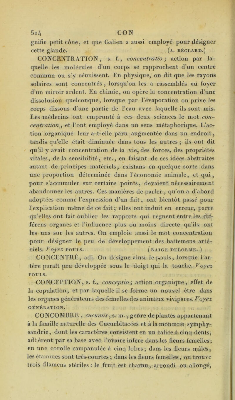 5x4 CON gnifie petit cône, et que Galien a aussi employé pour désigner cette glande. (a. béclard.) CONCENTRATION, s. f., concentratio ; action par la- quelle les molécules d’un corps se rapprochent d’un centre commun ou s’y réunissent. En physique, on dit que les rayons solaii’es sont concentrés , lorsqu’on les a rassemblés au foyer d’un miroir ardent. En chimie, on opère la concentration d’une dissolusion quelconque, lorsque par l’évaporation on prive les corps dissous d’une partie de l’eau avec laquelle ils sont mis. Les médecins ont emprunté à ces deux sciences le mot con- certation , et l’ont employé dans un sens métaphorique. L’ac- tion oi’ganique leur a-1-elle paru augmentée dans un endroit , tandis qu’elle était diminuée dans tous les autres ; ils ont dit qu’il y avait concentiation de la vie, des forces, des propriétés vitales, delà sensibilité, etc., en faisant de ces idées abstraites autant de principes matériels, existans en quelque sorte dans une proportion déterminée dans l’économie animale, et qui, pour s’accumuler sur certains points, devaient nécessairement abandonner les autres. Ces manières de parler , qu’on a d’aboi'd adoptées comme l’expression d’un fait, ont bientôt passé pour l’explication même de ce fait; elles ont induit en erreur, parce qu’elles ont fait oublier les rapports qui régnent entre les dif- férens organes et l’influence plus ou moins directe qu’ils ont les uns sur les autres. On emploie aussi le mot eoncenti’ation pour désigner le peu de développement des battemens arté- riels. Voyez pouls. (raige delorme. ) CONCENTRE, adj. On désigne ainsi lejvmls, lorsque l’ar- tère paraît peu développée sous le doigt qui la touche. Voyez pouls. CONCEPTION, s. f., conception action organique, effet de la copulation, et par laquelle il se foi'mc un nouvel être dans les organes générateurs des femelles des animaux vivipai'es. Voyez GÉNÉRATION. i CONCOMBRE , cucumis, s. m., geni’e déplantés appartenant à la famille naturelle des Cucurbitacées et à la monœcie symphy- sandrie, dont les caractères consistent en un calice à cinq dents, adhèrent par sa base avec l’ovaire infère dans les fleurs femelles; en une corolle campanulée à cinq lobes; dans les fleurs mâles, les étamines sont très-courtes ; dans les fleurs femelles, on trouve trois filamens stériles: le fruit est charnu, arrondi ou allongé,