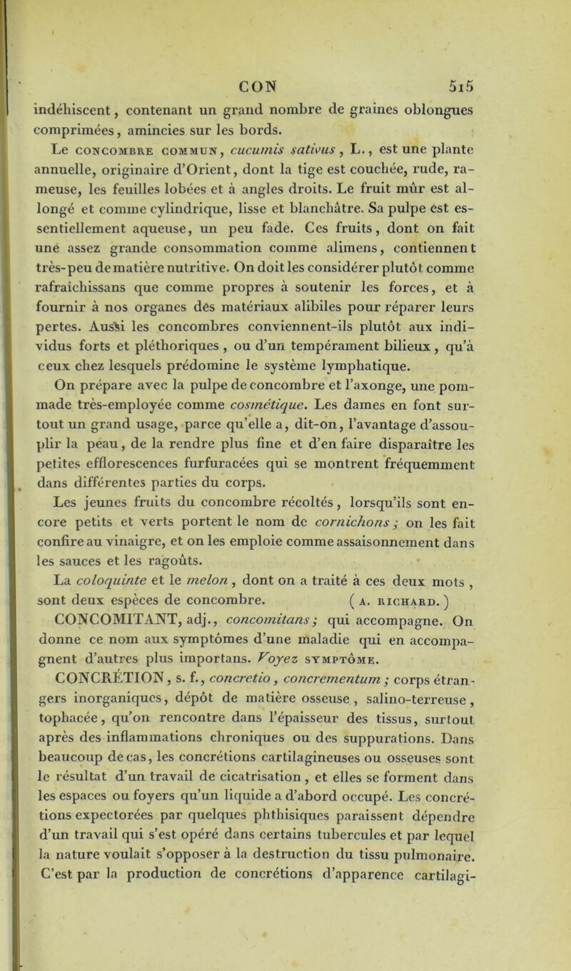 indéhiscent, contenant un grand nombre de graines oblongues comprimées, amincies sur les bords. Le concombre commun, cucumis sativus, L., est une plante annuelle, originaire d’Orient, dont la tige est couchée, rude, ra- meuse, les feuilles lobées et à angles droits. Le fruit mûr est al- longé et comme cylindrique, lisse et blanchâtre. Sa pulpe ést es- sentiellement aqueuse, un peu fade. Ces fruits, dont on fait une assez grande consommation comme alimens, contiennent très-peu de matière nutritive. On doit les considérer plutôt comme rafraîchissans que comme propres à soutenir les forces, et à fournir à nos organes des matériaux alibiles pour réparer leurs pertes. Aus^i les concombres conviennent-ils plutôt aux indi- vidus forts et pléthoriques , ou d’un tempérament bilieux, qu’à ceux chez lesquels prédomine le système lymphatique. On prépare avec la pulpe de concombre et l’axonge, une pom- made très-employée comme cosmétique. Les dames en font sur- tout un grand usage, parce qu’elle a, dit-on, l’avantage d’assou- plir la peau, de la rendre plus fine et d’en faire disparaître les petites efflorescences furfuracées qui se montrent fréquemment dans différentes parties du corps. Les jeunes fruits du concombre récoltés, lorsqu’ils sont en- coi'e petits et verts portent le nom de cornichons ; on les fait confire au vinaigre, et on les emploie comme assaisonnement dans les sauces et les ragoûts. La coloquinte et le melon, dont on a traité à ces deux mots , sont deux espèces de concombre. ( a. richard. ) CONCOMITANT, adj., concomitans; qui accompagne. On donne ce nom aux symptômes d’une maladie qui en accompa- gnent d’autres plus importans. Voyez symptôme. CONCRETION, s. f., concretio, concrementum ; corps étran- gers inorganiques, dépôt de matière osseuse , salino-terreuse, tophacée, qu’on rencontre dans l’épaisseur des tissus, surtout, après des inflammations chroniques ou des suppurations. Dans beaucoup de cas, les concrétions cartilagineuses ou osseuses sont le résultat d’un travail de cicatrisation , et elles se forment dans les espaces ou foyers qu’un liquide a d’abord occupé. Les concré- tions expectorées par quelques phthisiques paraissent dépendre d’un travail qui s’est opéré dans certains tubercules et par lequel la nature voulait s’opposer à la destruction du tissu pulmonaire. C’est par la production de concrétions d’apparence cartilagi-