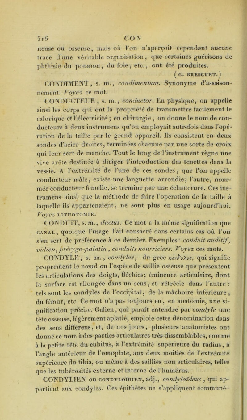 5i G CON neuse ou osseuse, mais oii l’on n’aperçoit cependant aucune trace d’une véritable organisation, que certaines guérisons de phthisie du poumon, du foie, etc., ont été produites. (g. IïKESCHET.) CONDIMENT, s. m., condimentum. Synonyme d’assaison- nement. Voyez ce mot. CONDUCTEUR, s. m., conductor. En physique, on appelle ainsi les corps qui ont la propriété de transmettre facilement le calorique et l’électricité ; en chirurgie , on donne le nom de con- ducteurs à deux instrumens qu’on employait autrefois dans l’opé- ration de la taille par le grand appareil. Us consistent en deux sondes d’acier droites, terminées chacune par une sorte de croix qui leur sert de manche. Tout le long de l’instrument règne une vive arête destinée à diriger l’introduction des tenettes dans la vessie. /Y l’extrémité de l’une de ces sondes, que l’on appelle conducteur mâle, existe une languette arrondie; l’autre, nom- mée conducteur femelle, se termine par une échancrure. Ces ins- trumens ainsi que la méthode de faire l’opération de la taille à laquelle ils appartenaient, ne sont plus en usage aujourd’hui. VoyCZ LITHOTOMIE. CONDUIT, s. m., ductus. Ce mot a la même signification que canal, quoique l’usage l’ait consacré dans certains cas où l’on s’en sert de préférence à ce dernier. Exemples: conduit auditif, vidien, ptéiygo-palatin, conduits nourriciers. Voyez ces mots. CONDYLE , s. m., condylus, du grec kov^vXoç, qui signifie proprement le nœud ou l’espèce de saillie osseuse que présentent les articulations des doigts, fléchies; éminence articulaire, dont la surface est allongée dans un sens, et rétrécie dans l’autre: tels sont les condyles de l’occipital, de la mâchoire inférieure, du fémur, etc. Ce mot n’a pas toujours eu, en anatomie, une si- gnification précise. Galien, qui paraît entendre par condyle une tète osseuse, légèrement aplatie, emploie cette dénomination dans des sens différens, et, de nos jours, plusieurs anatomistes ont donné ce nom à des parties articulaires très-dissemblables, comme à la petite tête du cubitus, à l’extrémité supérieure du radius, à l’angle antérieur de l’omoplate, aux deux moitiés de l’extrémité supérieure du tibia, ou même à des saillies non articulaires, telles que les tubérosités externe et interne de l’humérus. CONDYLIEN ou condyloïdien, adj., condyloïdcus, qui ap- partient aux condyles. Ces épithètes ne s’appliquent communé-