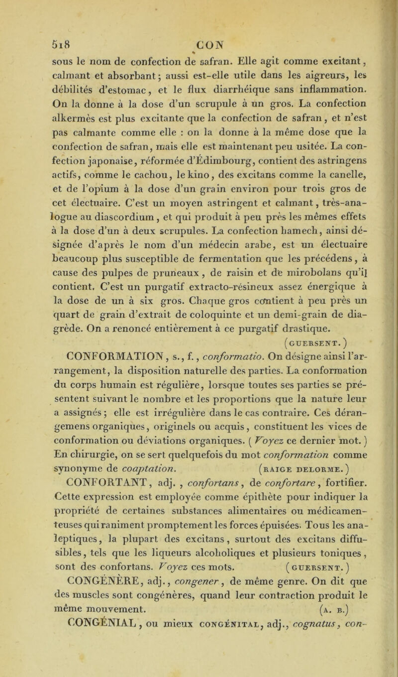 % sous le nom de confection de safran. Elle agit comme excitant, calmant et absorbant ; aussi est-elle utile dans les aigreurs, les débilités d’estomac, et le flux diarrhéique sans inflammation. On la donne à la dose d’un scrupule à un gros. La confection alkermès est plus excitante que la confection de safran, et n’est pas calmante comme elle : on la donne à la même dose que la confection de safran, ruais elle est maintenant peu usitée. La con- fection japonaise, réformée d’Edimbourg, contient des astringens actifs, comme le cachou, lekino, des excitans comme la canelle, et de l’opium à la dose d’un grain environ pour trois gros de cet électuaire. C’est un moyen astringent et calmant, très-ana- logue au diascordium , et qui produit à peu près les mêmes effets à la dose d’un à deux scrupules. La confection hamech, ainsi dé- signée d’après le nom d’un médecin arabe, est un électuaire beaucoup plus susceptible de fermentation que les précédens, à cause des pulpes de pruneaux, de raisin et de mirobolans qu’il contient. C’est un purgatif extracto-résineux assez énergique à la dose de un à six gros. Chaque gros contient à peu près un quart de grain d’extrait de coloquinte et un demi-grain de dia- grède. On a renoncé entièrement à ce purgatif drastique. (guersent. ) CONFORMATION , s., f., conformatio. On désigne ainsi l’ar- rangement, la disposition naturelle des parties. La conformation du corps humain est régulière, lorsque toutes ses parties se pré- sentent suivant le nombre et les proportions que la nature leur a assignés ; elle est irrégulière dans le cas contraire. Ces déran- gemens organiques, originels ou acquis , constituent les vices de conformation ou déviations organiques. ( Voyez ce dernier mot. ) En chirurgie, on se sert quelquefois du mot conformation comme synonyme de coaptation. (raige delorme.) CONFORTANT, adj. , confortans, de confortare, fortifier. Cette expression est employée comme épithète pour indiquer la propriété de certaines substances alimentaires ou médicamen- teuses qui raniment promptement les forces épuisées. Tous les ana- leptiques, la plupart des excitans, surtout des excitans diffu- sibles, tels que les liqueurs alcoholiques et plusieurs toniques, sont des confortans. Voyez ces mots. (guersent.) CONGENERE, adj., congener, de même genre. On dit que des muscles sont congénères, quand leur contraction produit le même mouvement. (a. b.) CONGÉNIAL , ou mieux congénital, adj., cognatus, con-