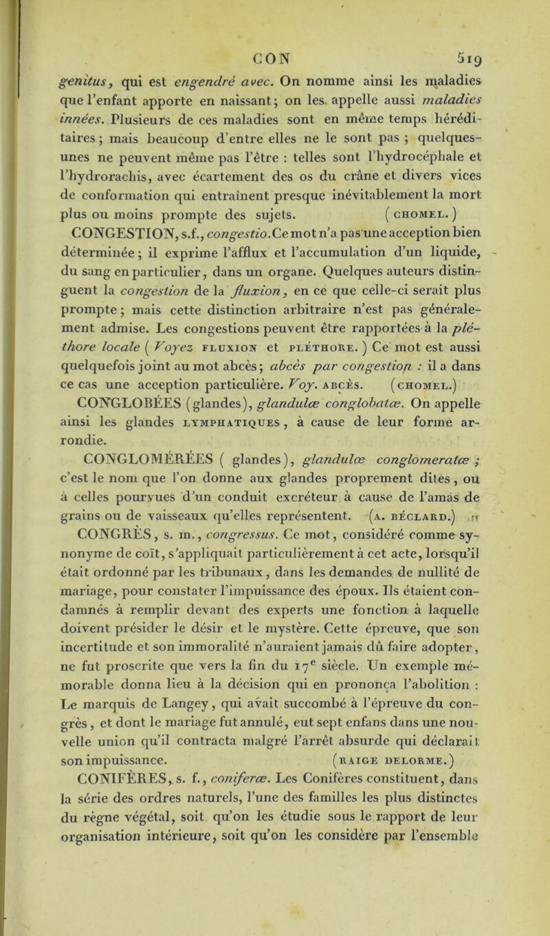 genitus, qui est engendré avec. On nomme ainsi les maladies que l’enfant apporte en naissant; on les. appelle aussi maladies innées. Plusieurs de ces maladies sont en même temps hérédi- taires ; mais beaucoup d’entre elles ne le sont pas ; quelques- unes ne peuvent même pas l’être : telles sont l’hydrocéphale et l’hydrorachis, avec écartement des os du crâne et divers vices de conformation qui entraînent presque inévitablement la mort plus ou moins prompte des sujets. ( chomel. ) CONGESTION, s.f., congestio.Ce mot n’a pas une acception bien déterminée ; il exprime l’afflux et l’accumulation d’un liquide, du sang en particulier, dans un organe. Quelques auteurs distin- guent la congestion de la fluxion, en ce que celle-ci serait plus prompte ; mais cette distinction arbitraire n’est pas générale- ment admise. Les congestions peuvent être rapportées à la plé- thore locale ( Voyez fluxion et pléthore. ) Ce mot est aussi quelquefois joint au mot abcès; abcès par congestiop : il a dans ce cas une acception particulière. Voy. abcès. (chomel.) CONGLOBÉES (glandes), glandulœ conglobatæ. On appelle ainsi les glandes lymphatiques , à cause de leur forme ar- rondie. CONGLOMEREES ( glandes), glandulœ conglomeraice ; c’est le nom que l’on donne aux glandes proprement dites, ou à celles pourvues d’un conduit excréteur à cause de l’amas de grains ou de vaisseaux qu’elles représentent, (a. béclard.) rr CONGRES, s. m., congressus. Ce mot, considéré comme sy- nonyme de coït, s’appliquait particulièrement à cet acte, lorsqu’il était ordonné par les tribunaux, dans les demandes de nullité de mariage, pour constater l’impuissance des époux. Ils étaient con- damnés à remplir devant des experts une fonction à laquelle doivent présider le désir et le mystère. Cette épreuve, que son incertitude et son immoralité n’auraient jamais dû faire adopter, ne fut proscrite que vers la fin du 17e siècle. Un exemple mé- morable donna lieu à la décision qui en prononça l’abolition : Le marquis de Langey, qui avait succombé à l’épreuve du con- grès , et dont le mariage fut annulé, eut sept enfans dans une nou- velle union qu’il contracta malgré l’arrêt absurde qui déclarait son impuissance. (raige delorme.) CONIFÈRES, s. f., coniferœ. Les Conifères constituent, dans la série des ordres naturels, l’une des familles les plus distinctes du règne végétal, soit qu’on les étudie sous le rapport de leur organisation intérieure, soit qu’on les considère par l’ensemble