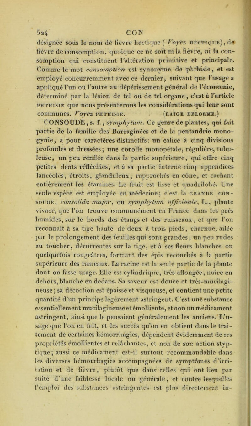 5^4 CON désignée sous le nom dé lièvre hectique ( h'oyez hectique), de fièvre de consomption, quoique ce ne soit ni la fièvre, ni la con- somption qui constituent l’altération primitive et principale. Comme le mot consomption est synonyme de phthisie, et est employé concurremment avec ce dernier, suivant que l’usage a appliqué l’un ou l’autre au dépérissement général de l’économie, déterminé par la lésion de tel ou de tel organe, c’est à l’article phthisie que nous présenterons les considérations qui leur sont communes. V^oyez phthisie. (raice deiorme.) CONSOUDE, s. f., symphytum. Ce genre de plantes, qui fait partie de la famille des Borraginées et de la pentandrie mono- gynie, a pour caractères distinctifs: un calice à cinq divisions profondes et dressées; une corolle monopétale, régulière, tubu- leuse, un peu renflée dans la partie supérieure, qui offre cinq petites dents réfléchies, et à sa partie interne cinq appendices lancéolés, étroits, glanduleux, rapprochés en cône, et cachant entièrement les étamines. Le fruit est lisse et quadrilobé. Une seule espèce est employée en médecine; c’est la grande con- soude, consolida major, ou symphytum officinale, L., plante vivace, que l’on trouve communément en France dans les prés humides, sur le bords des étangs et des ruisseaux, et que l’on reconnaît à sa tige haute de deux à trois pieds, charnue, ailée par le prolongement des feuilles qui sont grandes, un peu rudes au toucher, décurrentes sur la tige, et à ses fleurs blanches ou quelquefois rougeâtres, formant des épis recourbés à la partie supérieure des rameaux. La racine est la seule partie de la plante dont on fasse usage. Elle est cylindrique, très-allongée, noire en dehors, blanche en dedans. Sa saveur est douce et très-mueilagi- neuse ; sa décoction est épaisse et visqueuse, et contient ur.e petite quantité d’un principe légèrement astringent. C’est unê substance essentiellement mucilagineuse et émolliente, et non un médicament astringent, ainsi que le pensaient généralement les anciens. L’u- sage que l’on en fait, et les succès qu’on en obtient dans le trai- tement de certaines hémorrhagies, dépendent évidemment de scs propriétés émollientes et relâchantes, et non de son action styp- tique; aussi ce médicament est-il surtout recommandable dans les diverses hémorrhagies accompagnées de symptômes d’irri- tation et de fièvre, plutôt que dans celles qui ont lieu par suite d’une faiblesse locale ou générale, et contre lesquelles l’emploi des substances astringentes est plus directement in-