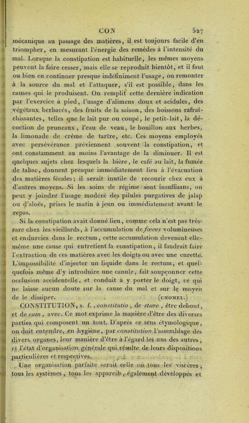 CON 327 mécanique au passage des matières, il est toujours facile d’en triompher, en mesui’ant l’énergie des remèdes à l’intensité du mal. Lorsque la constipation est habituelle, les memes moyens peuvent la faire cesser, mais elle se reproduit bientôt, et il faut ou bien en continuer presque indéfiniment l’usage, ou remonter à la source du mal et l’attaquer, s’il est possible, dans les causes qui le produisent. On remplit cette dernière indication par l’exercice à pied, l’usage d’alimens doux et acidulés, des végétaux herbacés, des fruits de la saison, des boissons rafraî- chissantes, telles que le lait pur ou coupé, le petit-lait, la dé- coction de pruneaux, l’eau de veau, le bouillon aux herbes, la limonade de crème de tarîre, etc. Ces moyens employés avec persévérance préviennent souvent la constipation, et ont constamment au moins l’avantage de la diminuer. Il est quelques sujets chez lesquels la bière, le café au lait, la fumée de tabac, donnent presque immédiatement lieu à l’évacuation des matières fécales; il serait inutile de recourir chez eux à d’autres moyens. Si les soins de régime sont insuffisans, on peut y joindre’ l’usage modéré des pilules purgatives de jalap ou d’aloës, prises le matin à jeun ou immédiatement avant le i repas. Si la constipation avait donné lieu, comme cela n’est pas très- rare chez les vieillards, à l’accumulation defœces volumineuses et endurcies dans le rectum, cette accumulation devenant elle- même une cause qui entretient la constipation, il faudrait faire l’extraction de ces matières avec les doigts ou avec une curette. L’impossibilité d’injecter un liquide dans le rectum, et quel- quefois même d’y introduire une canule, fait soupçonner cette occlusion accidentelle, et conduit à y porterie doigt, ce qui ne laisse aucun doute sur la cause du mal et sur le moyen >fl de le dissiper. . (chomel.) CONSTITUTION, s. f. , constitutio , de stare , être debout, | et de cum, avec. Ce mot exprime la manière d’être des diverses parties qui composent un tout. D’après ce sens étymologique, I on doit entendre, en hygiène, par constitution l’assemblage des (divers organes, leur manière d’être à l’égard les uns des autres , et l’état d’organisation générale qui résulte de leurs dispositions particulières et respectives. • . , . , . , Une organisation parfaite serait celle où tous les viscères, tous les systèmes, tous les appareils, également développés et o;