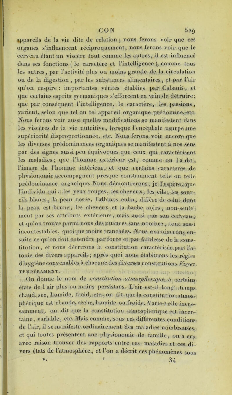 CON 5*9 appareils de la vie dite de relation ; nous ferons voir que ces organes s’influencent réciproquement; nous ferons voir que le cerveau étant un viscère tout connue lçs autres, il est influencé dans ses fonctions ( le caractère et l’intelligence ), comme tous les autres, par l’activité plus ou moins grande de la circulation ou de la digestion , par les substances alimentaires, et par l’air qu’on respire : importantes vérités établies par Cabanis, et que certains esprits germaniques s’efforcent en vain de détruire; que par conséquent l’intelligence, le caractère, les passions, varient, selon que tel ou tel appareil organique prédomine, etc. Nous ferons voir aussi quelles modifications se manifestent dans les viscères de la vie nutritive, lorsque l'encéphale usurpe une supériorité disproportionnée, etc. Nous ferons voir encore.que les diverses prédominances organiques se manifestent à nos sens par des signes aussi peu équivoques que ceux qui caractérisent les maladies; que l’homme extérieur est, comme on l’a dit , l’image de l’homme intérieur, et que certains caractères de physionomie accompagnent presque constamment telle ou telle prédominance organique. Nous démontrerons, je l'espère, que l’individu qui a les yeux rouges, les cheveux, les cils, le$ sour- cils blancs, la peau rosée, l’albinos enfin, diffère de celui dont la peau est brune, les cheveux et la barbe noirs, non-seule- ment par ses attributs extérieurs, mais aussi par son cerveau; et qu’on trouve parmi nous des nuances sans nombre , tout; aussi incontestables, quoique moins tranchées. Nous examinerons en- suite ce qu’on doit entendre par force et par faiblesse de la .cons- titution, et nous décrirons la constitution caractérisée par l’ai- tonie des divers appareils; après quoi nous établirons les règles d’bvgièneconvenables à chacune des diverses constitutions.Foyx<z iJ'IOO TEMPERAMENT. ' ! On donne le nom de constitution atmosphérique à certains états de l’air plus ou moins persistons. ya.jr est-il long - temps chaud, sec, humide, froid, etc., on dit que la constitution atmos- phérique est chaude, sèche, humide ou ffpide. Varie-t-elle inces- samment, on dit que la constitution atmosphérique est incer- taine, variable, etc. Mais comme, sous ces différentes conditions de l’air, il se manifeste ordinairement des maladies nombreuses, et qui toutes présentent une physionomie de famille, on a cru avec raison trouver des rapports entre ees maladies et ces di- vers états de l'atmosphère, et l’on a décrit ces phénomènes v. ' 34 sous r