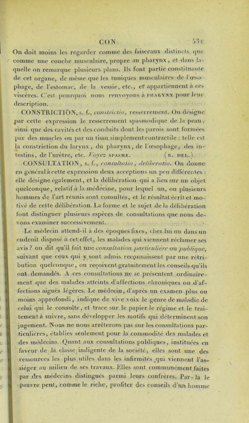 On doit moins les regarder comme des faisceaux distincts que comme une couche musculaire, propre au pharynx, et dans la- quelle on remarque plusieurs plans. Ils font partie constituante de cet organe, de même que les tuniques musculaires de 1 œso- phage, de l’estomac, de la vessie, etc., et'appartiennent à ces viscères. C’est pourquoi nous renvoyons à pharynx pour leur description. CONSTRICTION, s. f., constriclio, resserrement. On désigne par celte expression le resserrement spasmodique de la peau, ainsi que des cavités et des conduits dont les parois sont, formées par des muscles ou par un tissu simplement.contractile : telle est la constriction du larynx , du pharynx, de l'oesophage, des in- testins, de l’urètre, etc. Voyez spasme. (r. jjei,. ) CONSULTATION , s. f., consultatio , dettberatio. On donne en général à cette expression deux acceptions un peu différentes : elle désigne également, et la délibérat ion qui a lieu sur un objet quelconque, relatif à la médecine, pour lequel un, ou plusieurs hommes de l’art réunis sont consultés, et le résultat écrit et mo- tivé de cette délibération. La foime et le sujet de la délibération font distinguer plusieurs espèces de consultations que nous de- vons examiner successivement. Le médecin attend-il à des époques fixes, chez lui ou dans un endroit disposé à cet elfet, les malades qui viennent réclamer ses avis? on dit qu’il fait une consultation particulière ou publique, suivant que ceux qui y sont admis reconnaissent par une rétri- bution quelconque, ou reçoivent gratuitement les conseils qu’ils ont demandés. A ces consultations ne se présentent ordinaire- ment que des malades atteints d’affections chroniques ou d’af- fections aiguës légères. Le médecin, d’après un examen plus ou moins approfondi, indique de vive voix le genre de maladie de celui qui le consulte, et trace sur le papier le régime et le trai- tement à suivre, sans développer les motifs qui déterminent son jugement. Nous ne nous arrêterons pas sur les consultations par- ticulières, établies seulement pour la commodité des malades et des médecins. Quant aux consultations publiques, instituées en faveur de la classe indigente de la société, elles sont une des ressources les plus utiles dans les infirmités (qui viennent l’as- siéger au milieu de ses travaux. Elles sont communément faites par des médecins distingués parmi leurs confrères. Par-là le ■pauvre peut, comme le riche, profiter des conseils d’un homme