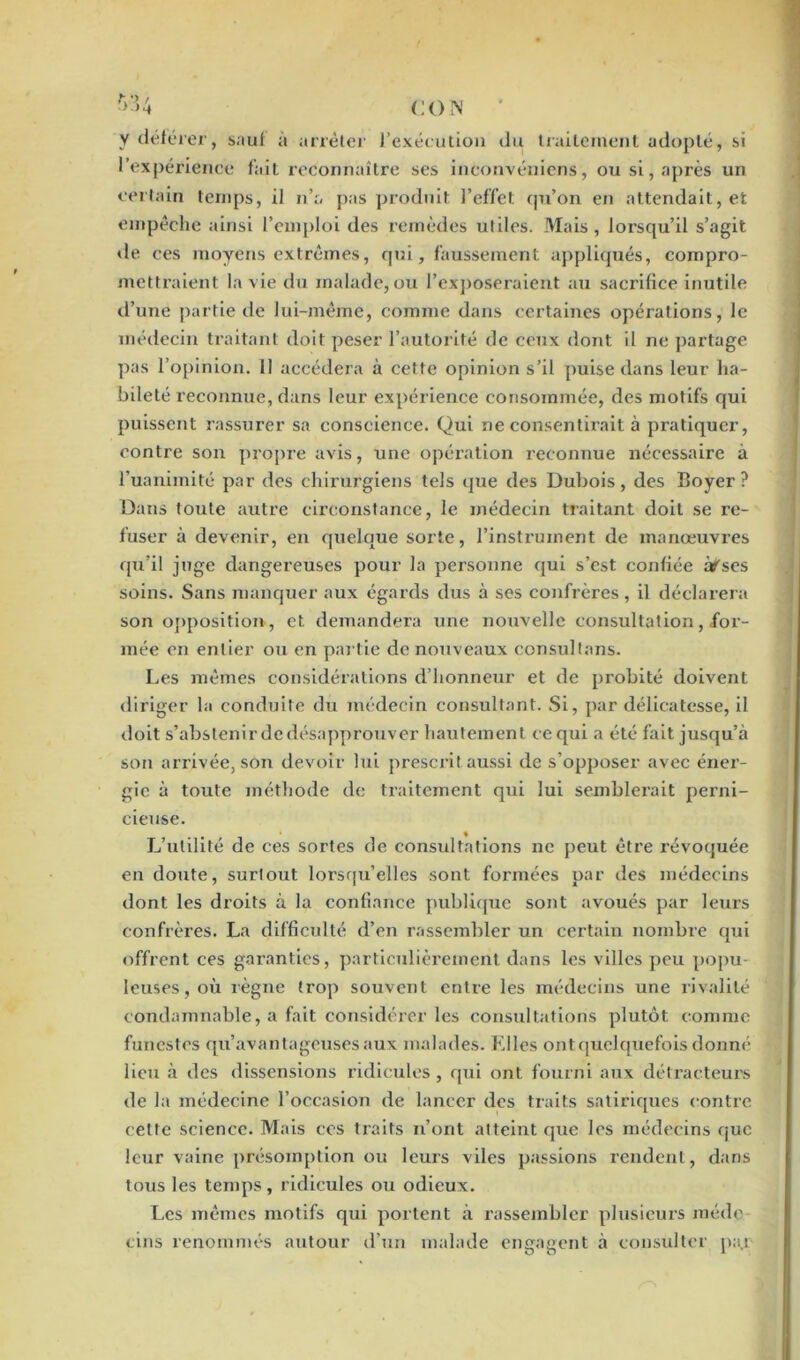 ;> >4 CO N y déférer, sauf à arrêter l’exécution du traitement adopté, si l’expérience fait reconnaître ses inconvéniens, ou si, après un certain temps, il n’a pas produit l’effet qu’on en attendait, et empêche ainsi l’emploi des remèdes utiles. Mais, lorsqu’il s’agit de ces moyens extrêmes, qui, faussement appliqués, compro- mettraient la vie du malade, ou l'exposeraient au sacrifice inutile d’une partie de lui-même, comme dans certaines opérations, le médecin traitant doit peser l’autorité de ceux dont il ne partage pas l’opinion, il accédera à cette opinion s’il puise dans leur ha- bileté reconnue, dans leur expérience consommée, des motifs qui puissent rassurer sa conscience. Qui ne consentirait à pratiquer, contre son propre avis, une opération reconnue nécessaire à l’uanimité par des chirurgiens tels que des Dubois, des Boyer? Dans toute autre circonstance, le médecin traitant doit se re- fuser à devenir, en quelque sorte, l’instrument de manœuvres qu’il juge dangereuses pour la personne qui s’est confiée à^ses soins. Sans manquer aux égards dus à ses confrères, il déclarera son opposition, et demandera une nouvelle consultation, for- mée en entier ou en part ie de nouveaux consul tans. Les mêmes considérations d’honneur et de probité doivent diriger la conduite du médecin consultant. Si, par délicatesse, il doit s’abstenir de désapprouver hautement ce qui a été fait jusqu’à son arrivée, son devoir lui prescrit aussi de s’opposer avec éner- gie à toute méthode de traitement qui lui semblerait perni- cieuse. L’utilité de ces sortes de consultations ne peut être révoquée en doute, surtout lorsqu’elles sont formées par des médecins dont les droits à la confiance publique sont avoués par leurs confrères. La difficulté d’en rassembler un certain nombre qui offrent ces garanties, particulièrement dans les villes peu popu- leuses , où règne trop souvent entre les médecins une rivalité condamnable, a fait considérer les consultations plutôt comme funestes qu’avantageuses aux malades. Elles ont quelquefois donné lieu à des dissensions ridicules, qui ont fourni aux détracteurs de la médecine l’occasion de lancer des traits satiriques contre celte science. Mais ccs traits n’ont atteint que les médecins que leur vaine présomption ou leurs viles passions rendent, dans tous les temps, ridicules ou odieux. Les mêmes motifs qui portent à rassembler plusieurs méde- cins renommés autour d’un malade engagent à consulter pajt