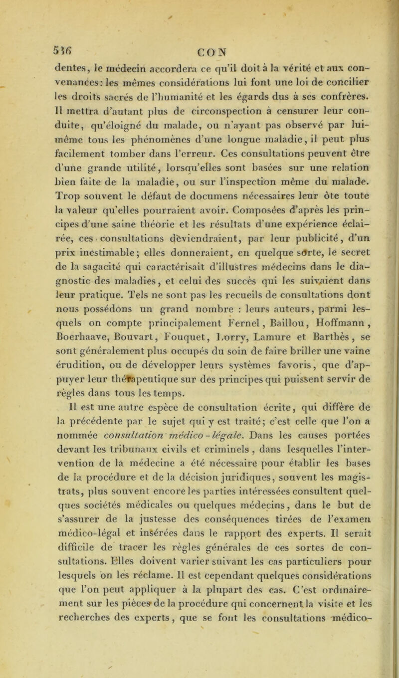 dentés, le médecin accordera ce qu'il doit à la vérité et au?; con- venances: les mêmes considérations lui font une loi de concilier les droits sacrés de l’humanité et les égards dus à ses confrères. Il mettra d’autant plus de circonspection à censurer leur con- duite, qu’éloigné du malade, ou n’ayant pas observé par lui- même tous les phénomènes d’une longue maladie, il peut plus facilement tomber dans l’erreur. Ces consultations peuvent être d’une grande utilité, lorsqu'elles sont basées sur une relation bien faite de la maladie, ou sur l’inspection même du malade. Trop souvent le défaut de documens nécessaires leur ôte toute la valeur qu’elles pourraient avoir. Composées d’après les prin- cipes d’une saine théorie et les résultats d’une expérience éclai- rée, ces consultations dèviendraient, par leur publicité, d’un prix inestimable; elles donneraient, en quelque sdrte, le secret de la sagacité qui caractérisait d’illustres médecins dans le dia- gnostic des maladies, et celui des succès qui les suivaient dans leur pratique. Tels ne sont pas les recueils de consultations dont nous possédons un grand nombre : leurs auteurs, parmi les- quels on compte principalement Fernel, Baillou, Hoffmann, Boerhaavc, Bouvarl, Fouquet, Lorry, Lamure et Barthès, se sont généralement plus occupés du soin de faire briller une vaine érudition, ou de développer leurs systèmes favoris, que d’ap- puyer leur thérapeutique sur des principes qui puissent servir de règles dans tous les temps. Il est une autre espèce de consultation écrite, qui diffère de la précédente par le sujet qui y est traité; c’est celle que l’on a nommée consultation médico-légale. Dans les causes portées devant les tribunaux civils et criminels , dans lesquelles l’inter- vention de la médecine a été nécessaire pour établir les bases de la procédure et de la décision juridiques, souvent les magis- trats, plus souvent encore les parties intéressées consultent quel- ques sociétés médicales ou quelques médecins, dans le but de s’assurer de la justesse des conséquences tirées de l’examen médico-légal et inèérées dans le rapport des experts. Il serait difficile de tracer les règles générales de ces sortes de con- sultations. Elles doivent varier suivant les cas particuliers pour lesquels on les réclame. 11 est cependant quelques considérations que l’on peut appliquer à la plupart des cas. C’est ordinaire- ment sur les pièce» de la procédure qui concernent la visite et les recherches des experts, que se font les consultations médico-