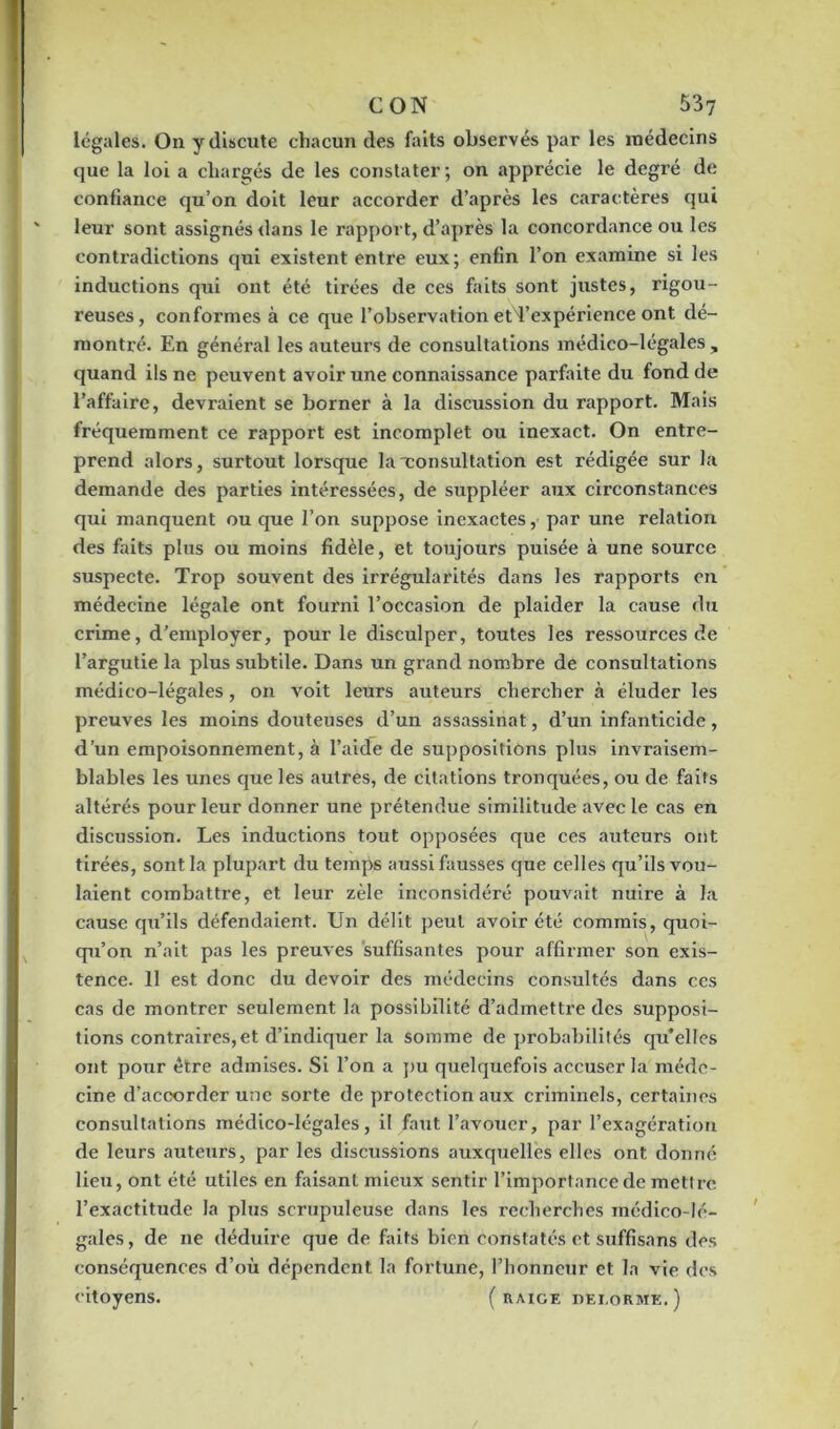 légales. On y discute chacun des faits observés par les médecins que la loi a chargés de les constater; on apprécie le degré de confiance qu’on doit leur accorder d’après les caractères qui leur sont assignés dans le rapport, d’après la concordance ou les contradictions qui existent entre eux; enfin l’on examine si les inductions qui ont été tirées de ces faits sont justes, rigou- reuses, conformes à ce que l’observation etd’expérience ont dé- montré. En général les auteurs de consultations médico-légales, cjuand ils ne peuvent avoir une connaissance parfaite du fond de l’affaire, devraient se borner à la discussion du rapport. Mais fréquemment ce rapport est incomplet ou inexact. On entre- prend alors, surtout lorsque la'consultation est rédigée sur la demande des parties intéressées, de suppléer aux circonstances qui manquent ou que l’on suppose inexactes, par une relation des faits plus ou moins fidèle, et toujours puisée à une source suspecte. Trop souvent des irrégularités dans les rapports en médecine légale ont fourni l’occasion de plaider la cause du crime, d’employer, pour le disculper, toutes les ressources de l’argutie la plus subtile. Dans un grand nombre de consultations médico-légales, on voit leurs auteurs chercher à éluder les preuves les moins douteuses d’un assassinat, d’un infanticide, d’un empoisonnement, à l’aide de suppositions plus invraisem- blables les unes que les autres, de citations tronquées, ou de faits altérés pour leur donner une prétendue similitude avec le cas en discussion. Les inductions tout opposées que ces auteurs ont tirées, sont la plupart du temps aussi fausses que celles qu’ils vou- laient combattre, et leur zèle inconsidéré pouvait nuire à la cause qu’ils défendaient. Un délit peut avoir été commis, quoi- qu’on n’ait pas les preuves suffisantes pour affirmer son exis- tence. 11 est donc du devoir des médecins consultés dans ces cas de montrer seulement la possibilité d’admettre des supposi- tions contraires, et d’indiquer la somme de probabilités qu*elles ont pour être admises. Si l’on a pu quelquefois accuser la méde- cine d’accorder une sorte de protection aux criminels, certaines consultations médico-légales, il faut l’avouer, par l’exagération de leurs auteurs, par les discussions auxquelles elles ont donné lieu, ont été utiles en faisant mieux sentir l’importance de mettre l’exactitude la plus scrupuleuse dans les recherches médico-lé- gales , de 11e déduire que de faits bien constatés et suffisans des conséquences d’où dépendent la fortune, l’honneur et la vie des citoyens. (raige dei.orme.)