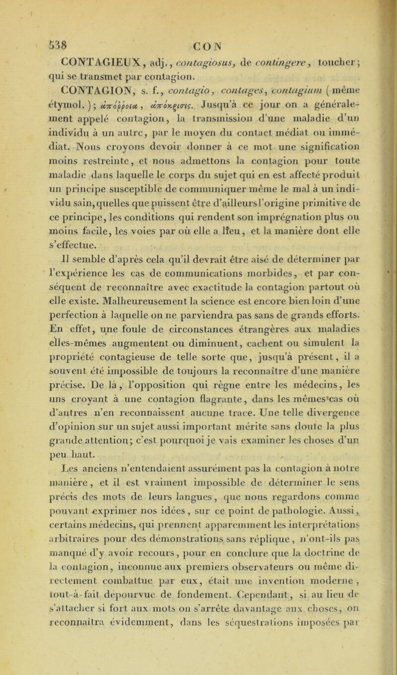 CONTAGIEUX, adj., contagios us, de contingere, toucher; qui se transmet par contagion. CONTAGION, s. f., coritagio, contages-, contagium (meme étymol. ) ; Ù7roppotot, «Voxçenj. Jusqu’à ce jour on a générale- ment appelé contagion, la transmission d’une maladie d’un individu à un autre, par le moyen du contact médiat ou immé- diat. Nous croyons devoir donner à ce mot une signification moins restreinte, et nous admettons la contagion pour toute maladie dans laquelle le corps du sujet qui en est affecté produit un principe susceptible de communiquer même le mal à un indi- vidu sain, quelles que puissent être d’ailleurs l’origine primitive de ce principe, les conditions qui rendent son imprégnation plus ou moins facile, les voies par où elle a Ifeu, et la manière dont elle s’effectue. 11 semble d’après cela qu’il devrait être aisé de déterminer par l’expérience les cas de communications morbides, et par con- séquent de reconnaître avec exactitude la contagion partout où elle existe. Malheureusement la science est encore bien loin d’une perfection à laquelle on ne parviendra pas sans de grands efforts. En effet, une foule de circonstances étrangères aux maladies elles-mêmes augmentent ou diminuent, cachent ou simulent la propriété contagieuse de telle sorte que, jusqu’à présent, il a souvent été impossible de toujours la reconnaître d’une manière précise. De là, l’opposition qui règne entre les médecins, les uns croyant à une contagion flagrante, dans les mêmes’eas où d’autres n’en reconnaissent aucune trace. Une telle divergence d’opinion sur un sujet aussi important mérite sans doute la plus grande attention; c’est pourquoi je vais examiner les choses d’un peu haut. Les anciens n’entendaient assurément pas la contagion à notre manière, et il est vraiment impossible de déterminer le sens précis des mots de leurs langues, que nous regardons comme pouvant exprimer nos idées , sur ce point de pathologie. Aussi, certains médecins, qui prennent apparemment les interprétations arbitraires pour des démonstrations.sans réplique, n’ont-ils pas manqué d’y avoir recours, pour en conclure que la doctrine de la contagion, inconnue aux premiers observateurs ou même di- rectement combattue par eux, était une invention moderne, lout-à-fait dépourvue de fondement. Cependant, si au lieu de s’attacher si fort aux mots on s’arrête davantage aux choses, on reconnaîtra évidemment, dans les séquestrations imposées par