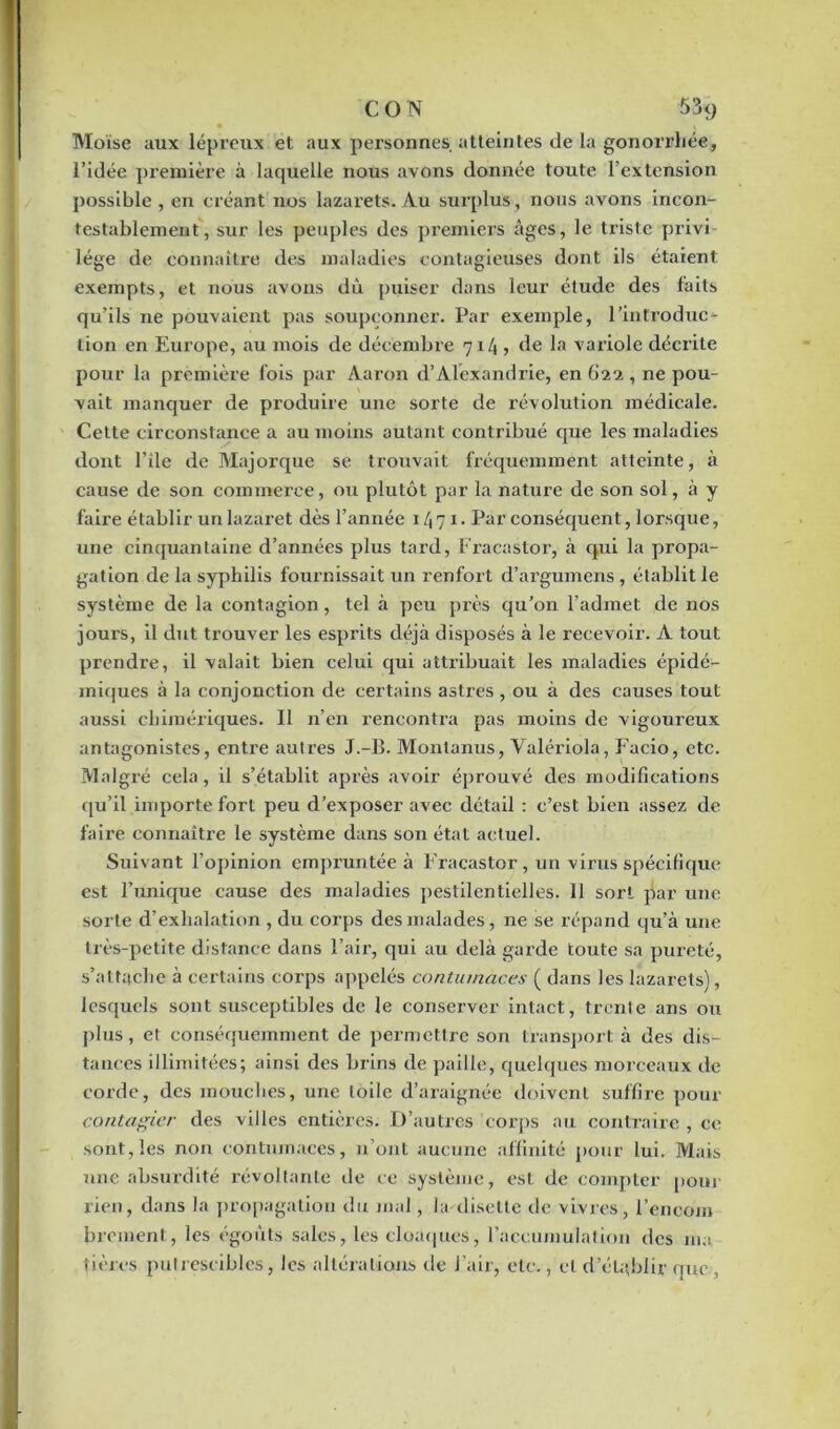 C O N 53<j Moïse aux lépreux et aux personnes atteintes de la gonorrhée, l’idée première à laquelle nous avons donnée toute l’extension possible , en créant nos lazarets. Au surplus, nous avons incon- testablement, sur les peuples des premiers âges, le triste privi- lège de connaître des maladies contagieuses dont ils étaient exempts, et nous avons dû puiser dans leur étude des faits qu’ils ne pouvaient pas soupçonner. Par exemple, l’introduc- tion en Europe, au mois de décembre 71/1, de la variole déciûte pour la première fois par Aaron d’Alexandrie, en 622 , ne pou- vait manquer de produire une sorte de révolution médicale. Cette circonstance a au moins autant contribué que les maladies dont l’île de Majorque se trouvait fréquemment atteinte, à cause de son commerce, ou plutôt par la nature de son sol, à y faire établir un lazaret dès l’année 1/171. Par conséquent, lorsque, une cinquantaine d’années plus tard, Fracastor, à qui la propa- gation de la syphilis fournissait un renfort d’argumens, établit le système de la contagion, tel à peu près qu’on l’admet de nos jours, il dut trouver les esprits déjà disposés à le recevoir. A tout prendre, il valait bien celui qui attribuait les maladies épidé- miques à la conjonction de certains astres , ou à des causes tout aussi chimériques. Il n’en rencontra pas moins de vigoureux antagonistes, entre autres J.-B. Montanus, Valériola, Facio, etc. Malgré cela, il s’établit après avoir éprouvé des modifications qu’il importe fort peu d’exposer avec détail : c’est bien assez de faire connaître le système dans son état actuel. Suivant l’opinion empruntée à Fracastor , un virus spécifique est l’unique cause des maladies pestilentielles. 11 sort par une sorte d’exhalation, du corps des malades, ne se répand qu’à une très-petite distance dans l’air, qui au delà garde toute sa pureté, s’attache à certains corps appelés contumaces ( dans les lazarets), lesquels sont susceptibles de le conserver intact, trente ans ou plus, et conséquemment de permettre son transport à des dis- tances illimitées; ainsi des brins de paille, quelques morceaux de corde, des mouches, une toile d’araignée doivent suffire pour contagier des villes entières. D’autres corps au contraire , ce sont,les non contumaces, n’ont aucune affinité pour lui. Mais une absurdité révoltante de ce système, est de compter pour rien, dans la propagation du mal , la diselle de vivres, l’encom brement, les égouts sales, les cloaques, l’accumulation des ma tières putrescibles, les altérations de l’air, etc., cl d’établir que,