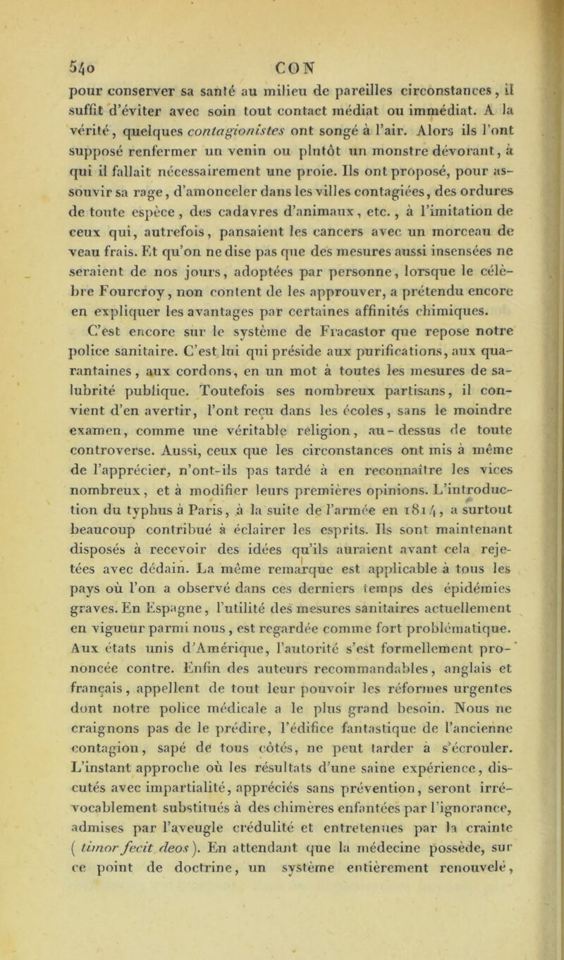 pour conserver sa sanlé au milieu de pareilles circonstances, il suffit d’éviter avec soin tout contact médiat ou immédiat. A la vérité, quelques contagionistes ont songé à l’air. Alors ils l’ont supposé renfermer un venin ou plutôt un monstre dévorant, à qui il fallait nécessairement une proie. Ils ont proposé, pour as- souvir sa rage, d’amonceler dans les villes contagiées, des ordures de toute espèce , des cadavres d’animaux, etc., à l’imitation de ceux qui, autrefois, pansaient les cancers avec un morceau de veau frais. Et qu’on ne dise pas que des mesures aussi insensées ne seraient de nos jours, adoptées par personne, lorsque le célè- bre Fourcroy, non eontent de les approuver, a prétendu encore en expliquer les avantages par certaines affinités chimiques. C’est encore sur le système de Fraeaslor que repose notre police sanitaire. C’est lui qui préside aux purifications, aux qua- rantaines, aux cordons, en un mot à toutes les mesures de sa- lubrité publique. Toutefois ses nombreux partisans, il con- vient d’en avertir, l’ont reçu dans les écoles, sans le moindre examen, comme une véritable religion, au-dessus de toute controverse. Aussi, ceux que les circonstances ont mis à même de l’apprécier, n’ont-ils pas tardé à en reconnaître les vices nombreux, et à modifier leurs premières opinions. L’introduc- tion du typhus à Paris, à la suite de l’armée en 1814, a surtout beaucoup contribué à éclairer les esprits. Ils sont maintenant disposés à recevoir des idées qu’ils auraient avant cela reje- tées avec dédain. La même remarque est applicable à tous les pays où l’on a observé dans ces derniers temps des épidémies graves. En Espagne, l’utilité des mesures sanitaires actuellement en vigueur parmi nous, est regardée comme fort problématique. Aux états unis d’Amérique, l’autorité s’est formellement pro- noncée contre. Enfin des auteurs recommandables, anglais et français, appellent de tout leur pouvoir les réformes urgentes dont notre police médicale a le plus grand besoin. Nous ne craignons pas de le prédire, l’édifice fantastique de l’ancienne contagion, sapé de tous côtés, 11e peut tarder à s’écrouler. L’instant approche où les résultats d’une saine expérience, dis- cutés avec impartialité, appréciés sans prévention, seront irré- vocablement substitués à des chimères enfantées par l’ignorance, admises par l’aveugle crédulité et entretenues par la crainte ( timorfecit deos). En attendant que la médecine possède, sur ce point de doctrine, un système entièrement renouvelé,