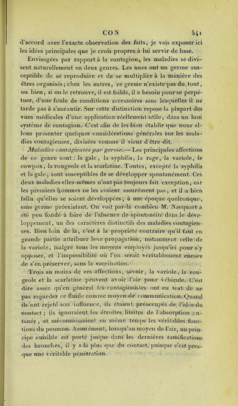 d’accord avec l’exacte observation des faits, je vais exposer ici les idées principales que je crois propres à lui servir de base. Envisagées par rapporta la contagion, les maladies se divi- sent naturellement en deux genres. Les unes ont un germe sus- ceptible de se reproduire et de se multiplier à la manière des êtres organisés; chez les autres, ce germe n’existe pas du tout, ou bien, si on le retrouve, il est faible, il a besoin pour se perpé- tuer, d’une foule de conditions accessoires sans lesquelles il ne tarde pas à s’anéantir. Sur cette distinction repose la plupart des vues médicales d’une application réellement utile, dans un bon système de contagion. C’est afin de les bien établir que nous al- lons présenter quelques considérations générales sur les mala- dies contagieuses, divisées comme il vient d’être dit. Maladies contagieuses par germe.— Les principales affections de ce genre sont: la gale, la syphilis, la rage, la variole, le cowpox, la rougeole et la scarlatine. Toutes, excepté la syphilis et la gale, sont susceptibles de se développer spontanément. Ces deux maladies elles-mêmes n’ont pas toujours fait exception, car les premiers hommes ne les avaient assurément pas , et il a. bien fallu qu’elles se soient développées , à une époque quelconque , sans germe préexistant. On voit par-là combien M. Nacquart a été peu fondé à faii’e de l’absence de spontanéité dans le déve- loppement, un des caractères distinctifs des maladies contagieu- ses. Bien loin de là, c'est à la propriété contraire qu’il faut en grande partie attribuer leur propagation, notamment celle'de la variole, malgré tous les moyens employés jusqu’ici pour s’y opposer, et l’impossibilité où l’on serait véritablement encore de s’en préserver, sans la vaccination. ■ Trois au moins de ces affections, savoir, la variole, la rou- geole et la scarlatine peuvent avoir Tair pour véhicule.. C’est dire assez qu’en général lefc contagionistes ont eu tort dé ne pas regarder ce fluide comme moyen de communication. Quand ils ont rejeté son influence, ils étaient, préoccupés' de l’idée :du contact ; ils ignoraient les étroites limites de l’absorption cu- tanée, et méconnaissaient en même temps les véritables:fones- tions du poumon. Assurément, lorsqu’au moyen de l'air, un prin- cipe nuisible est porté jusque dans les dernières ramifications des bronches, il y a là plus que du contact, puisque c'est pres- que une véritable pénétration.