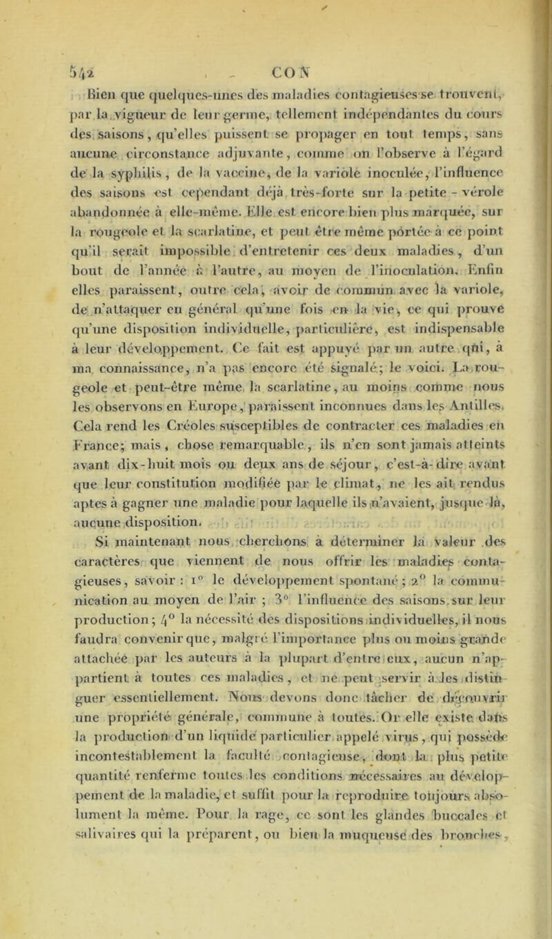 î>4i . - CO N bien que quelques-unes des maladies contagieuses se trouvent, par la vigueur de leur germe, tellement indépendantes du cours • les saisons, qu’elles puissent se propager en tout, temps, sans aucune circonstance adjuvante, comme on l’observe à l’égard de la syphilis, de la vaccine, de la variole inoculée, l’influence des saisons est cependant déjà très-forte sur la petite - vérole abandonnée à elle-même. Elle est encore bien plus marquée, sur la rougeole et la scarlatine, et peut être même portée à ce point qu’il serait impossible d’entretenir ces deux maladies, d’un bout de l’année à l’autre, au moyen de l’inoculation. Enfin elles paraissent, outre cela> avoir de commun avec la variole, •le n’attaquer en général qu’une fois en la vie, ce qui prouve qu’une disposition individuelle, particulière, est indispensable à leur développement. Ce fait est appuyé par un autre qtii, à ma connaissance, n’a pas encore été signalé; le voici. La rou- geole et peut-être même la scarlatine, au moins comme nous les observons en Europe, paraissent, inconnues dans les 'Antilles. Cela rend les Créoles susceptibles de contracter ces maladies en France;! mais * chose remarquable , ils n’en sont jamais atteints avant dix-huit mois ou deux ans de séjour, c’est-à-dire avant •jue leur constitution modifiée par le climat, ne les ait rendus aptes à gagner une maladie pour laquelle ils n’avaient, jusque là, aucune disposition. Si maintenant nous, cherchons à déterminer la valeur des caractères que viennent de nous offrir les maladies conta- gieuses, savoir: x° le développement spontané ; 2° la commu- nication au moyen de l’air ; 3Ô l’influente des saisons.sur leur production; 4° la nécessité des dispositions individuelles, il nous faudra convenir que, malgré l’importance plus ou moins grande attachée par les auteurs à la plupart d’entreieux, aucun n’ap- partient à toutes ces maladies, et ne peut servir à les distin guer essentiellement. Nous devons donc tâcher de découvrir une propriété générale, commune à toutes. Or elle existe dafts la production d’un liquidé!particulier appelé virus, qui possède incontestablement la faculté contagieuse, dont la plus petite quantité renferme toutes les conditions rrécessaires au dévelop- pement de la maladie, et suffit pour la reproduire toujours abso- lument la même. Pour la rage, ce sont les glandes buccales et «divaires qui la préparent, ou bien la muqueuse des bronches.