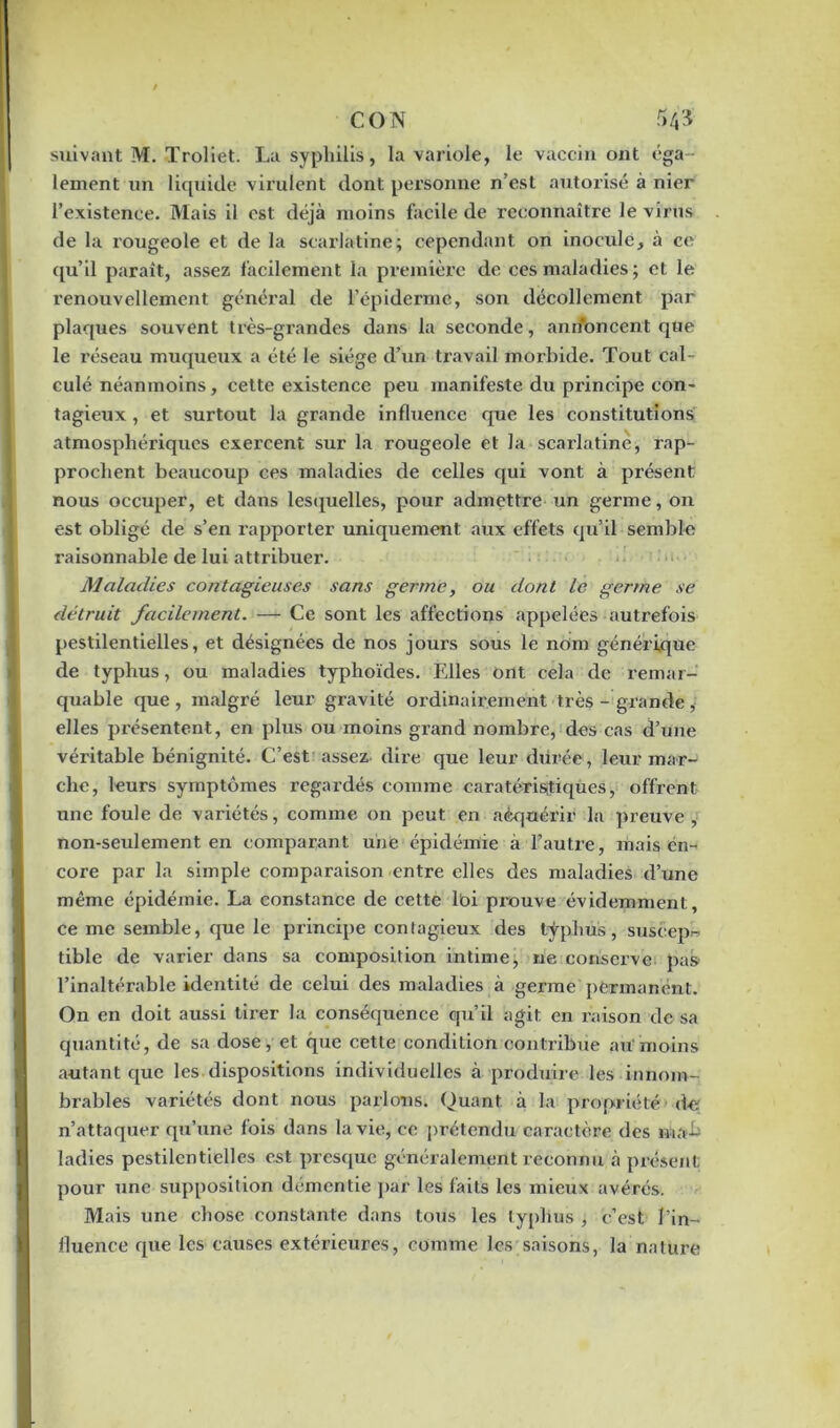 suivant M. Troliet. La syphilis, la variole, le vaccin ont éga- lement un liquide virulent dont personne n’est autorisé à nier l’existence. Mais il est déjà moins facile de reconnaître le virus de la rougeole et de la scarlatine; cependant on inocule, à ce qu’il paraît, assez facilement la première de ces maladies; et le renouvellement général de l’épiderme, son décollement par plaques souvent très-grandes dans la seconde, andbneent que le réseau muqueux a été le siège d’un travail morbide. Tout cal- culé néanmoins, cette existence peu manifeste du principe con- tagieux , et surtout la grande influence que les constitutions atmosphériques exercent sur la rougeole et la scarlatine, rap- prochent beaucoup ces maladies de celles qui vont à présent nous occuper, et dans lesquelles, pour admettre un germe, on est obligé de s’en rapporter uniquement aux effets qu’il semble raisonnable de lui attribuer. Maladies contagieuses sans germe, ou dont le germe se détruit facilement. — Ce sont les affections appelées autrefois pestilentielles, et désignées de nos jours sous le nom générique de typhus, ou maladies typhoïdes. Elles ont cela de remar- quable que, malgré leur gravité ordinairement très-grande, elles présentent, en plus ou moins grand nombre, des cas d’une véritable bénignité. C’est assez dire que leur durée, leur mar- che, leurs symptômes regardés comme caratésris;tiques, offrent une foule de variétés, comme on peut en aèquérir la preuve; non-seulement en comparant une épidémie à l’autre, mais en- core par la simple comparaison entre elles des maladies d’une même épidémie. La constance de cette loi prouve évidemment, ce me semble, que le principe contagieux des typhus, suscepb tible de varier dans sa composition intime, ne conserve pas l’inaltérable identité de celui des maladies à germe permanent. On en doit aussi tirer la conséquence qu’il agit en raison de sa quantité, de sa dose, et que cette condition contribue au moins autant que les dispositions individuelles à produire les innom- brables variétés dont nous parlons. Quant, à la propriété d« n’attaquer qu’une fois dans la vie, ce prétendu caractère des tnab ladies pestilentielles est presque généralement reconnu à présent pour une supposition démentie par les faits les mieux avérés. Mais une chose constante dans tous les typhus , c’est l’in- iluence que les causes extérieures, comme les saisons, la nature