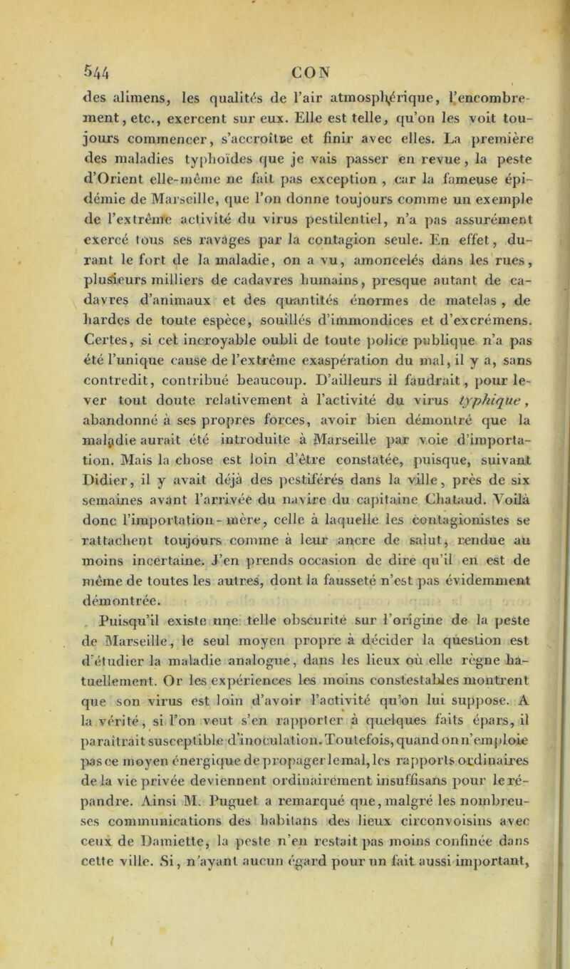 des alimens, les qualités de l’air atmosphérique, l’encombre ment, etc., exercent sur eux. Elle est telle, qu’on les voit tou- jours commencer, s'accroître et finir avec elles. La première des maladies typhoïdes que je vais passer en revue, la peste d’Orient elle-même ne fait pas exception , car la fameuse épi- démie de Marseille, que l’on donne toujours comme un exemple de l’extrênre activité du virus pestilentiel, n’a pas assurément exercé tous ses ravages par la contagion seule. En effet, du- rant le fort de la maladie, on a vu, amoncelés dans les rues, plusieurs milliers de cadavres humains, presque autant de ca- davres d’animaux et des quantités énormes de matelas , de hardes de toute espèce, souillés d’immondices et d’excrémens. Certes, si cet incroyable oubli de toute police publique n’a pas été l’unique cause de l’extrême exaspération du mal, il y a, sans contredit, contribué beaucoup. D’ailleurs il faudrait, pour le- ver tout doute relativement à l’activité du virus typhique, abandonné à ses propres forces, avoir bien démontré que la maladie aurait été introduite à Marseille par voie d’importa- tion. Mais la chose est loin d’être constatée, puisque, suivant Didier, il y avait déjà des pestiférés dans la ville, près de six semaines avant l’arrivée du navire du capitaine Chataud. Voilà donc l’importation-mère, celle à laquelle les contagionistes se rattachent toujours comme à leur ancre de salut, rendue au moins incertaine. J’en prends occasion de dire qu’il en est de même de toutes les autres, dont la fausseté n’est pas évidemment démontrée. Puisqu’il existe une telle obscurité sur l’origine de la peste de Marseille, le seul moyen propre à décider la question est d’étudier la maladie analogue, dans les lieux où elle règne ha- tuellement. Or les expériences les moins constestabies montrent que son virus est loin d’avoir l’activité qu’on lui suppose. A la vérité, si l’on veut s’en rapporter à quelques faits épars, il paraîtrait susceptible d'inoculation. Toutefois, quand on n’emploie pasce moyen énergique de propager lemal, les rapports ordinaires delà vie privée deviennent ordinairement insuffisans pour le ré- pandre. Ainsi M. Puguet a remarqué que, malgré les nombreu- ses communications des habitans des lieux circonvoisins avec ceux de Damiette, la peste n’en restait pas moins confinée dans cette ville. Si, n’ayant aucun égard pour un fait aussi important,