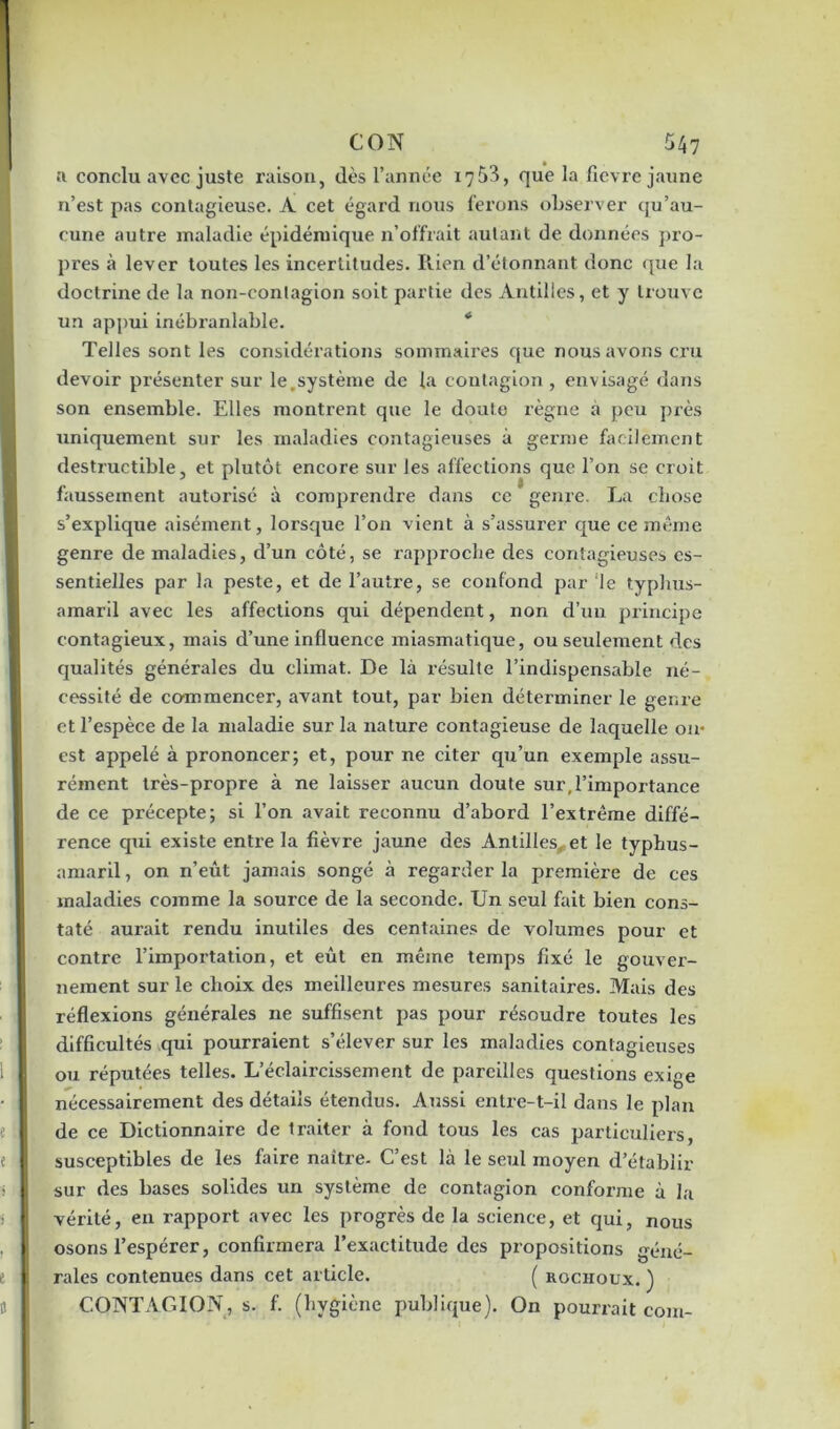 a conclu avec juste raison, dès l’année x7 53, que la fievre jaune n’est pas contagieuse. A cet égard nous ferons observer qu 'au- cune autre maladie épidémique n’offrait autant de données pro- pres à lever toutes les incertitudes. Rien d’étonnant donc que la doctrine de la non-contagion soit partie des Antilles, et y trouve un appui inébranlable. Telles sont les considérations sommaires que nous avons cru devoir présenter sur le,système de la contagion , envisagé dans son ensemble. Elles montrent que le doute règne à peu près uniquement sur les maladies contagieuses à germe facilement destructible, et plutôt encore sur les affections que l’on se croit faussement autorisé à comprendre dans ce genre. La chose s’explique aisément, lorsque l’on vient à s’assurer que ce même genre de maladies, d’un côté, se rapproche des contagieuses es- sentielles par la peste, et de l’autre, se confond par le typhus- amaril avec les affections qui dépendent, non d’un principe contagieux, mais d’une influence miasmatique, ou seulement des qualités générales du climat. De là résulte l’indispensable né- cessité de commencer, avant tout, par bien déterminer le genre et l’espèce de la maladie sur la nature contagieuse de laquelle ou- est appelé à prononcer; et, pour ne citer qu’un exemple assu- rément très-propre à ne laisser aucun doute sur,l’importance de ce précepte; si l’on avait reconnu d’abord l’extrême diffé- rence qui existe entre la fièvre jaune des Antilles et le typhus- amaril, on n’eût jamais songé à regarder la première de ces maladies comme la source de la seconde. Un seul fait bien cons- taté aurait rendu inutiles des centaines de volumes pour et contre l’importation, et eût en même temps fixé le gouver- nement sur le choix des meilleures mesures sanitaires. Mais des réflexions générales ne suffisent pas pour résoudre toutes les difficultés qui pourraient s’élever sur les maladies contagieuses ou réputées telles. L’éclaircissement de pareilles questions exige nécessairement des détails étendus. Aussi entre-t-il dans le plan de ce Dictionnaire de traiter à fond tous les cas particuliers, susceptibles de les faire naitze- C’est là le seul moyen d’établir sur des bases solides un système de contagion conforme à la vérité, en rapport avec les progrès de la science, et qui, nous osons l’espérer, confirmera l’exactitude des propositions géné- rales contenues dans cet article. ( rocïioux. ) CONTAGION, s. f. (hygiène publique). On pourrait coin-