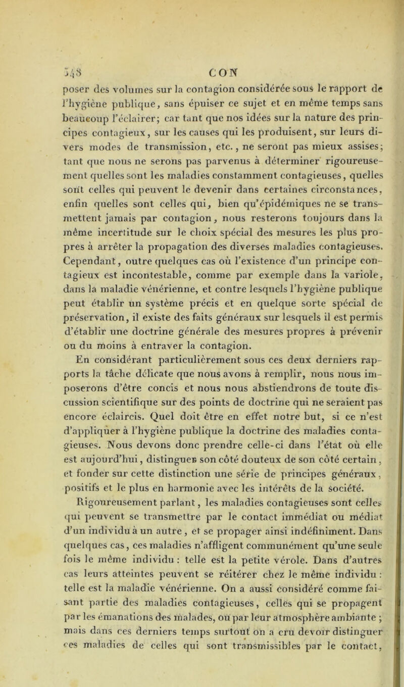 poser des volumes sur la contagion considérée sous le rapport de l’hygiène publique, sans épuiser ce sujet et en même temps sans beaucoup l’éclairer; car tant que nos idées sur la nature des prin- cipes contagieux, sur les causes qui les produisent, sur leurs di- vers modes de transmission, etc., ne seront pas mieux assises; tant que nous ne serons pas parvenus à déterminer rigoureuse- ment quelles sont les maladies constamment contagieuses, quelles sont celles qui peuvent le devenir dans certaines circonstances, enfin quelles sont celles qui, bien qu’épidémiques ne se trans- mettent jamais par contagion, nous resterons toujours dans la même incertitude sur le choix spécial des mesures les plus pro- pres à arrêter la propagation des diverses maladies contagieuses. Cependant, outre quelques cas où l’existence d’un principe con- tagieux est incontestable, comme par exemple dans la variole, dans la maladie vénérienne, et contre lesquels l’hygiène publique peut établir un système précis et en quelque sorte spécial de préservation, il existe des faits généraux sur lesquels il est permis d’établir une doctrine générale des mesures propres à prévenir ou du moins à entraver la contagion. En considérant particulièrement sous ces deux derniers rap- ports la tâche délicate que nous avons à remplir, nous nous im- poserons d’être concis et nous nous abstiendrons de toute dis- cussion scientifique sur des points de doctrine qui ne seraient pas encore éclaircis. Quel doit être en effet notre but, si ce n’est d’appliquer à l’hygiène publique la doctrine des maladies conta- gieuses. Nous devons donc prendre celle-ci dans l’état où elle est aujourd’hui, distingue® son côté douteux de son côté certain , et fonder sur cette distinction une série de principes généraux, positifs et le plus en harmonie avec les intérêts de la société. Rigoureusement parlant, les maladies contagieuses sont celles qui peuvent se transmettre par le contact immédiat ou médiat d’un individu à un autre , et se propager ainsi indéfiniment. Dans quelques cas, ces maladies n’affligent communément qu’une seule fois le même individu: telle est la petite vérole. Dans d’autres cas leurs atteintes peuvent se réitérer chez le même individu : telle est la maladie vénérienne. On a aussi considéré comme fai- sant partie des maladies contagieuses, celles qui se propagent par les émanations des malades, ou par leur atmosphère ambiante ; mais dans ces derniers temps surtout on a cru devoir distinguer ces maladies de celles qui sont transmissibles par le contact,