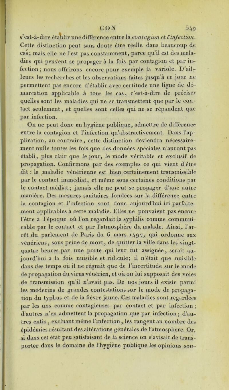 e’est-à-dire établir une différence entre la contagion cl l’injection. Cette distinction peut sans doute être réelle dans beaucoup de cas; mais elle 11e l’est pas constamment, parce qu’il est des mala- dies qui peuvent se propager à la fois par contagion et par in- fection ; nous offrirons encore pour exemple la variole. D’ail- leurs les recherches et les observations faites jusqu’à ce jour ne permettent pas encore d’établir avec certitude une ligne de dé- marcation applicable à tous les cas, c’est-à-dire de préciser quelles sont les maladies qui ne se transmettent que par le con - tact seulement, et quelles sont, celles qui ne se répandent que par infection. On ne peut donc en hygiène publique, admettre de différence entre la contagion et l’infection qu’abstractivement. Dans l’ap- plication, au contraire, cette distinction deviendra nécessaire- ment nulle toutes les fois que des données spéciales n’auront pas établi, plus clair que le joui’, le mode véritable et exclusif de propagation. Confirmons par des exemples ce qui vient d’être dit : la maladie vénérienne est bien certainement transmissible par le contact immédiat, et même sous certaines conditions par le contact médiat ; jamais elle ne peut se propager d’une autre manière. Des mesures sanitaires fondées sur la différence entre la contagion et l’infection sont donc aujourd’hui ici parfaite- ment applicables à cette maladie. Elles ne pouvaient pas encore l’être à l’époque où l’on regardait la syphilis comme commune cable par le contact et par l’atmosphère du malade. Ainsi, l’ar rêt du parlement de Paris du 6 mars 1497, qui ordonne aux vénériens, sous peine de mort, de quitter la ville dans les vingt- quatre heures par une porte qui leur fut assignée, serait au- jourd’hui à la fois nuisible et ridicule; il n’était que nuisible dans des temps où il ne régnait que de l’incertitude sur le mode de propagation du virus vénérien, et où on lui supposait des voies de transmission qu’il n’avait pas. De nos jours il existe parmi les médecins de grandes contestations sur le mode de propaga- tion du typhus et de la fièvre jaune. Ces maladies sont regardées par les uns comme contagieuses par contact et par infection ; d’autres n’en admettent la propagation que par infection; d’au- tres enfin , excluant même l’infection, les rangent au nombre des épidémies résultant des altérations générales de l’atmosphère. Or, si dans cet état peu satisfaisant de la science on s’avisait de trans- porter dans le domaine de l’hygiène publique les opinions sou-