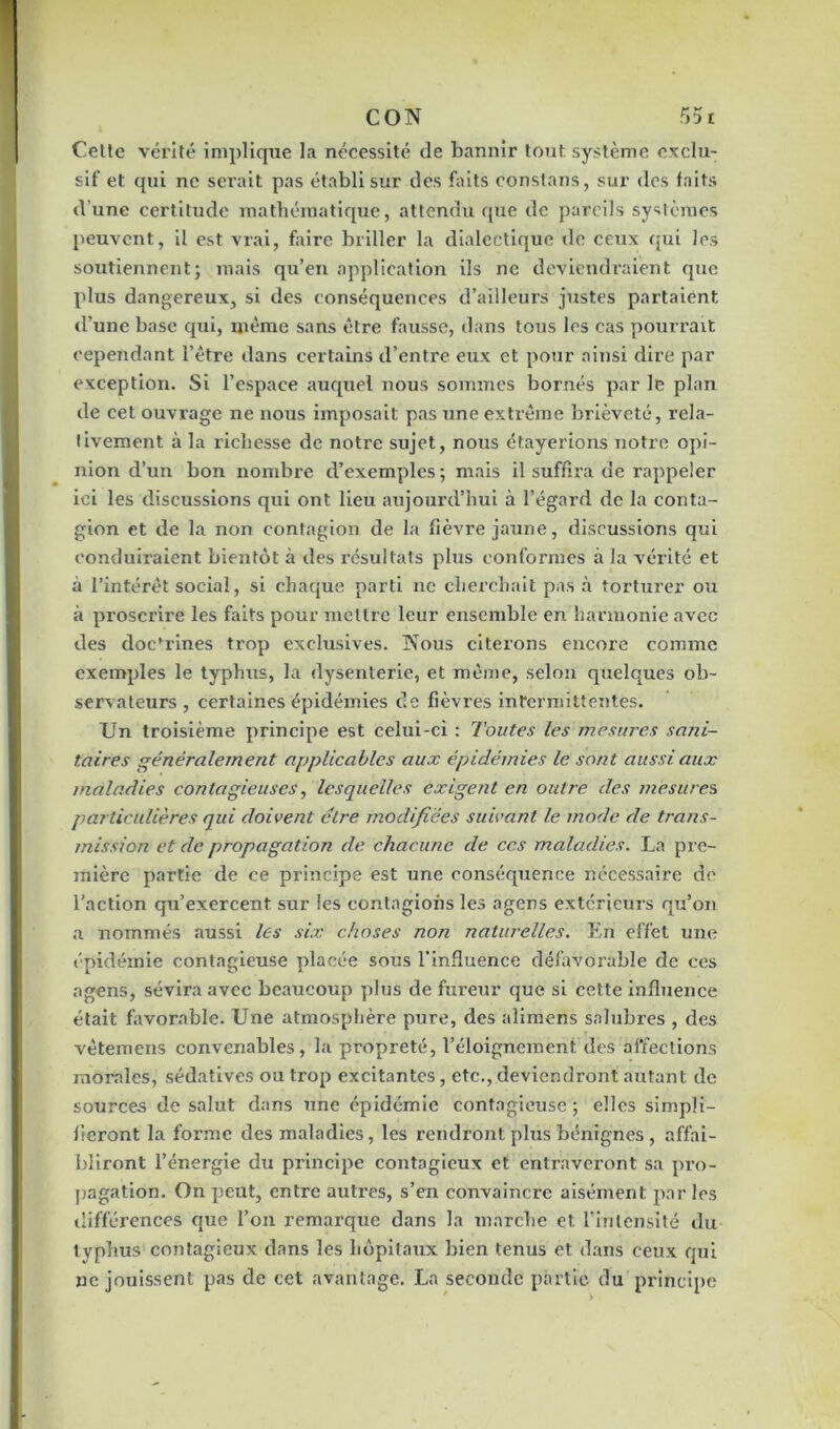 Celle vérité implique la nécessité de bannir tout système exclu- sif et qui ne sei’ait pas établi sur des faits constans, sur des faits d'une certitude mathématique, attendu que de pareils systèmes peuvent, il est vrai, faire briller la dialectique de ceux qui les soutiennent; mais qu’en application ils ne deviendraient que plus dangereux, si des conséquences d’ailleurs justes partaient d’une base qui, même sans être fausse, dans tous les cas pourrait cependant l’être dans certains d’entre eux et pour ainsi dire par exception. Si l’espace auquel nous sommes bornés par le plan de cet ouvrage ne nous imposait pas une extrême brièveté, rela- tivement à la richesse de notre sujet, nous étayerions notre opi- nion d’un bon nombre d’exemples ; mais il suffira de rappeler ici les discussions qui ont lieu aujourd’hui à l’égard de la conta- gion et de la non contagion de la fièvre jaune, discussions qui conduiraient bientôt à des résultats plus conformes à la vérité et à l’intérêt social, si chaque parti ne cherchait pas à torturer ou à proscrire les faits pour mettre leur ensemble en harmonie avec des doc*rines trop exclusives. Nous citerons encore comme exemples le typhus, la dysenterie, et même, selon quelques ob- servateurs , certaines épidémies de fièvres intermittentes. Un troisième principe est celui-ci : Toutes les mesures sani- taires généralement applicables aux épidémies le sont aussi aux maladies contagieuses, lesquelles exigent en outre des mesure s particulières qui doivent être modifiées suivant le mode de trans- mission et de propagation de chacune de ces maladies. La pre- mière partie de ce principe est une conséquence nécessaire de l’action qu’exercent sur les contagions les agens extérieurs qu’on a nommés aussi les six choses non naturelles. En effet une épidémie contagieuse placée sous l’influence défavorable de ces agens, sévira avec beaucoup plus de fureur que si cette influence était favorable. Une atmosphère pure, des alimens salubres , des vêtemens convenables, la propreté, l’éloignement des affections morales, sédatives ou trop excitantes, etc., deviendront autant de sources de salut dans une épidémie contagieuse; elles simpli- fieront la forme des maladies, les rendront plus bénignes , affai- bliront l’énergie du principe contagieux et entraveront sa pro- pagation. On peut, entre auti’es, s’en convaincre aisément par les différences que l’on remarque dans la marche et l’intensité du typhus contagieux dans les hôpitaux bien tenus et dans ceux qui ne jouissent pas de cet avantage. La seconde partie du principe