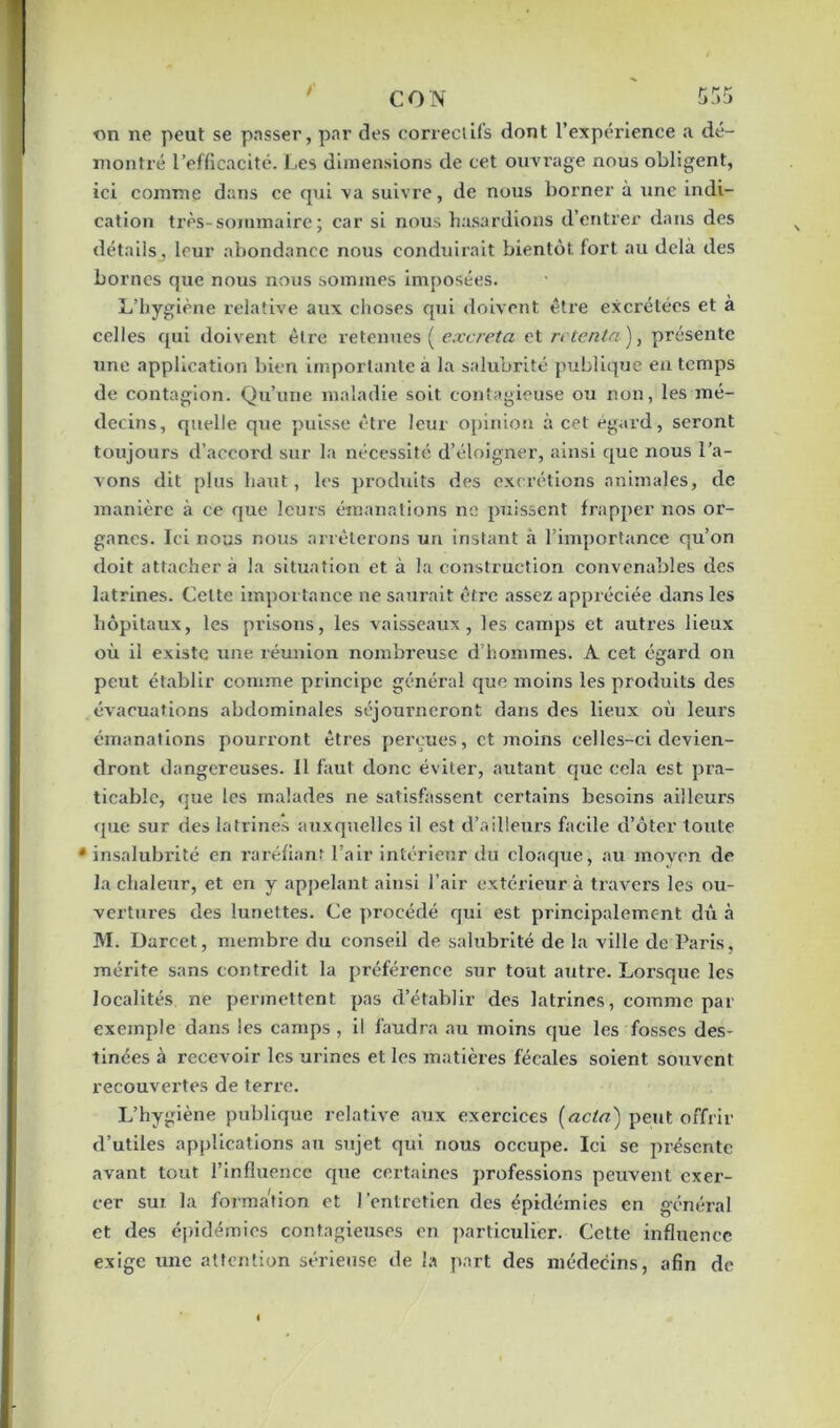 on ne peut se passer, par des correctifs dont l’expérience a dé- montré l’efficacité. Les dimensions de cet ouvrage nous obligent, ici comme dans ce qui va suivre, de nous borner à une indi- cation très-sommaire; car si nous hasardions d’entrer dans des détails, leur abondance nous conduirait bientôt fort au delà des bornes que nous nous sommes imposées. L’hygiène relative aux choses qui doivent être excrétées et a celles qui doivent être retenues ( excreta et retenta), présente une application bien importante a la salubrité publique en temps de contagion. Qu’une maladie soit contagieuse ou non, les mé- decins, quelle que puisse être leur opinion à cet égard, seront toujours d’accord sur la nécessité d’éloigner, ainsi que nous l’a- vons dit plus haut, les produits des excrétions animales, de manière à ce que leurs émanations ne puissent frapper nos or- ganes. Ici nous nous arrêterons un instant à l’importance qu’on doit attacher à la situation et à la construction convenables des latrines. Celte importance ne saurait être assez appréciée dans les hôpitaux, les prisons, les vaisseaux, les camps et autres lieux où il existe une réunion nombreuse d’hommes. A cet égard on peut établir comme principe général que moins les produits des évacuations abdominales séjourneront dans des lieux où leurs émanations pourront êtres perçues, et moins celles-ci devien- dront dangereuses. Il faut donc éviter, autant que cela est pra- ticable, que les malades ne satisfassent certains besoins ailleurs que sur des latrines auxquelles il est d’ailleurs facile d’ôter toute •insalubrité en raréfiant l’air intérieur du cloaque, au moyen de la chaleur, et en y appelant ainsi l’air extérieur à travers les ou- vertures des lunettes. Ce procédé qui est principalement dû à M. Darcet, membre du conseil de salubrité de la ville de Paris, mérite sans contredit la préférence sur tout autre. Loi’squc les localités ne permettent pas d’établir des latrines, comme par exemple dans les camps, il faudra au moins que les fosses des- tinées à recevoir les urines et les matières fécales soient souvent recouvertes de terre. L’hygiène publique relative aux exercices (acta) peut offrir d’utiles applications au sujet qui nous occupe. Ici se présente avant tout l’influence cpie certaines professions peuvent exer- cer sur la formation et l'entretien des épidémies en général et des épidémies contagieuses en particulier. Cette influence exige une attention sérieuse de la part des médecins, afin de