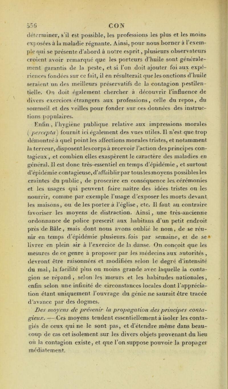 déterminer, s’il est possible, les professions les plus et les moin> exposées à la maladie régnante. Ainsi, pour nous borner à l’exem- ple qui se présente d’abord à notre esprit, plusieurs observateurs croient avoir remarqué que les porteurs d’huile sont générale- ment garantis de la peste, et si l’on doit ajouter foi aux expé- riences fondées sur ce fait, il en résulterait que les onctions d’huile seraient un des meilleurs préservatifs de la contagion pestilen- tielle. On doit également chercher à découvrir l’influence de divers exercices étrangers aux professions, celle du repos, du sommeil et des veilles pour fonder sur ces données des instruc- tions populaires. Enfin , l’hygiène publique relative aux impressions morales ( percepta) fournit ici également des vues utiles. Il n’est que trop démontré à quel point les affections morales tristes, et notamment la terreur, disposent les corps à recevoir l’action des principes con- tagieux , et combien elles exaspèrent le caractère des maladies en général. Il est donc très-essentiel en temps d’épidémie , et surtout d’épidémie contagieuse, d’affaiblir par tous les moyens possibles les craintes du public , de proscrire en conséquence les cérémonies et les usages qui peuvent faire naître des idées tristes ou les nourrir, comme par exemple l’usage d’exposer les morts devant les maisons, ou de les porter à l’église, etc. Il faut au contraire favoriser les moyens de distraction. Ainsi, une très-ancienne ordonnance de police prescrit aux habitans d’un petit endroit près de Bâle, mais dont nous avons oublié le nom, de se réu- nir en temps d’épidémie plusieurs,fois par semaine, et de se* livrer en plein air à l’exercice de la danse. On conçoit que les mesures de ce genre à proposer par les médecins aux autorités , devront être raisonnées et modifiées selon le degré d’intensité du mal, la facilité plus ou moins grande avec laquelle ia conta- gion se répand, selon les mœurs et les habitudes nationales, enfin selon une infinité de circonstances locales dont l’apprécia- tion étant uniquement l’ouvrage du génie ne saurait être tracée d’avance par des dogmes. Des moyens de prévenir la propagation des principes conta- gieux. —- Ces moyens tendent essentiellement à isoler les conta- giés de ceux qui ne le sont pas, et d’étendre même dans beau- coup de cas cet isolement sur les divers objets provenant du lieu où la contagion existe, et que l’on suppose pouvoir la propager médiatement.