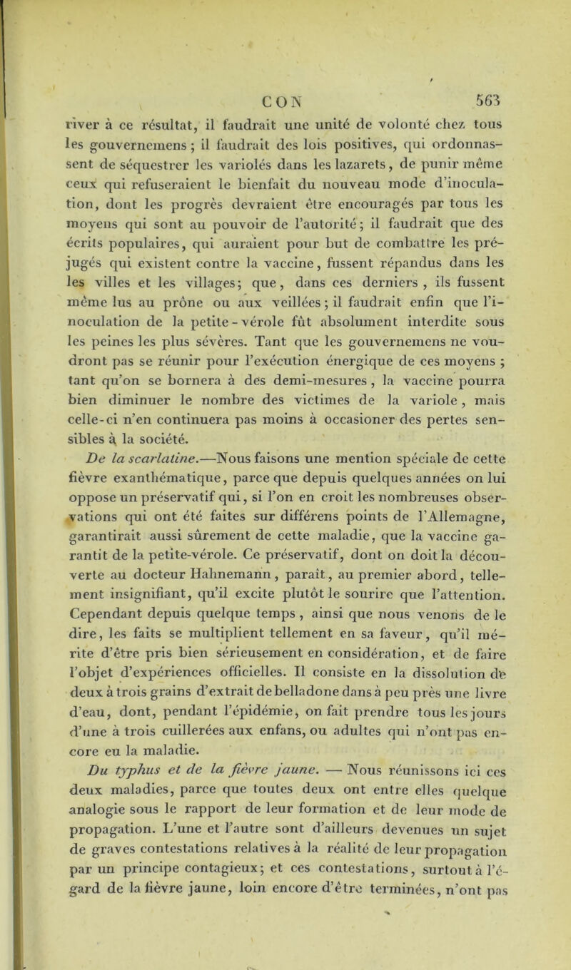 river à ce résultat, il faudrait une unité de volonté chez tous les gouverxxemens ; il faudrait des lois positives, qui ordonnas- sent de séquestrer les variolés dans les lazarets, de punir même ceux qui refuseraient le bienfait du nouveau mode d’inocula- tion, dont les progrès devraient être encouragés par tous les moyens qui sont au pouvoir de l’autorité ; il faudrait que des écrits populaires, qui auraient pour but de combattre les px-é- jugés qui existent contre la vaccine, fussent répandus dans les les villes et les villages; que, dans ces derniers, ils fussent même lus au prône ou aux veillées ; il faudrait enfin que l’i- noculation de la petite - vérole fût absolument interdite sous les peines les plus sévères. Tant que les gouvernemens ne vou- dront pas se réunir pour l’exécution énei’gique de ces moyens ; tant qu’on se bornera à des demi-mesures , la vaccine pourra bien diminuer le nombre des victimes de la variole , mais celle-ci n’en continuera pas moins à occasioner des pertes sen- sibles à la société. De la scarlatine.—Nous faisons une mention spéciale de cette fièvre exanthématique, parce que depuis quelques années on lui oppose un préservatif qui, si l’on en croit les nombreuses obser- vations qui ont été faites sur difféi’ens points de l’Allemagne, garantirait aussi sûrement de cette maladie, que la vaccine ga- rantit de la petite-vérole. Ce préservatif, dont on doit la décou- verte au docteur Halinemann , paraît, au premier abord, telle- ment insignifiant, qu’il excite plutôt le sourire que l’attention. Cependant depuis quelqxxe temps , ainsi que nous venons de le dire, les faits se multiplient tellement en sa faveur, qu’il mé- rite d’être pris bien sérieusement en considération, et de faire l’objet d’expériences officielles. Il consiste en la dissolution cle deux à trois grains d’extrait de belladone dans à peu près une livi'e d’eau, dont, pendant l’épidémie, on fait prendre tous les jours d’une à trois cuillerées aux enfans, ou adultes qui n’ont pas en- core eu la maladie. Du typhus et de la fièvre jaune. — Nous réunissons ici ces deux maladies, parce que toutes deux ont entre elles quelque analogie sous le rapport de leur formation et de leur mode de propagation. L’une et l’autre sont d’ailleurs devenues un sujet de graves contestations relatives à la réalité de leur propagation par un principe contagieux; et ces contestations, surtout l’é- gard de la fièvre jaune, loin encore d’être terminées, n’ont pas