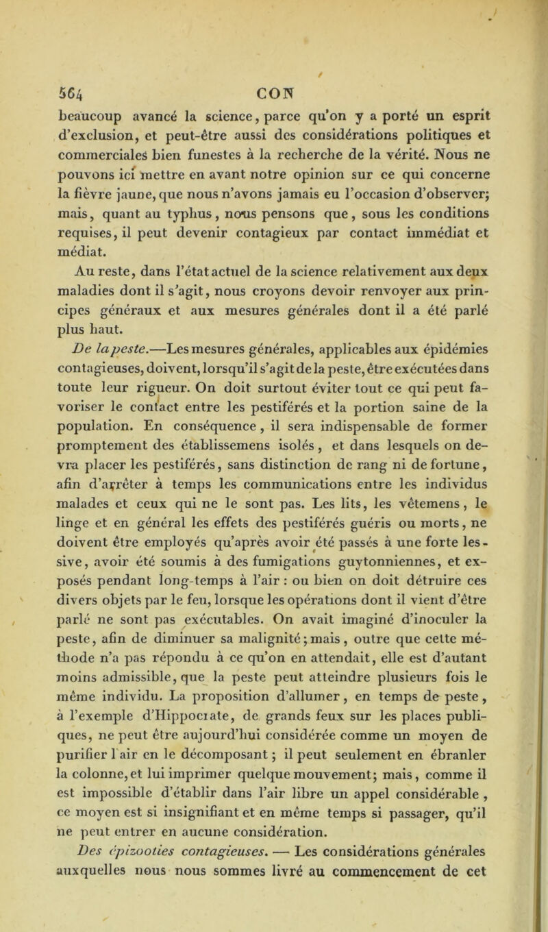 beaucoup avancé la science, parce qu’on y a porté un esprit d’exclusion, et peut-être aussi des considérations politiques et commerciales bien funestes à la recherche de la vérité. Nous ne pouvons ici mettre en avant notre opinion sur ce qui concerne la fièvre jaune, que nous n’avons jamais eu l’occasion d’observer; mais, quant au typhus, noms pensons que, sous les conditions requises, il peut devenir contagieux par contact immédiat et médiat. Au reste, dans l’état actuel de la science relativement aux deux maladies dont il s’agit, nous croyons devoir renvoyer aux prin- cipes généraux et aux mesures générales dont il a été parlé plus haut. De la peste.—Les mesures générales, applicables aux épidémies contagieuses, doivent, lorsqu’il s’agit de la peste, être exécutées dans toute leur rigueur. On doit surtout éviter tout ce qui peut fa- voriser le contact entre les pestiférés et la portion saine de la population. En conséquence, il sera indispensable de former promptement des établissemens isolés , et dans lesquels on de- vra placer les pestiférés, sans distinction de rang ni de fortune, afin d’açrêter à temps les communications entre les individus malades et ceux qui ne le sont pas. Les lits, les vêtemens, le linge et en général les effets des pestiférés guéris ou morts, ne doivent être employés qu’après avoir été passés à une forte les- sive, avoir été soumis à des fumigations guytonniennes, et ex- posés pendant long temps à l’air : ou bien on doit détruire ces divers objets par le feu, lorsque les opérations dont il vient d’être parlé ne sont pas exécutables. On avait imaginé d’inoculer la peste, afin de diminuer sa malignité ; mais, outre que celte mé- thode n’a pas répondu à ce qu’on en attendait, elle est d’autant moins admissible, que la peste peut atteindre plusieurs fois le même individu. La proposition d’allumer, en temps de peste, à l’exemple d’Hippociate, de grands feux sur les places publi- ques, ne peut être aujourd’hui considérée comme un moyen de purifier 1 air en le décomposant ; il peut seulement en ébranler la colonne,et lui imprimer quelque mouvement; mais, comme il est impossible d’établir dans l’air libre un appel considérable , ce moyen est si insignifiant et en même temps si passager, qu’il ne peut entrer en aucune considération. Des épizooties contagieuses. — Les considérations générales auxquelles nous nous sommes livré au commencement de cet