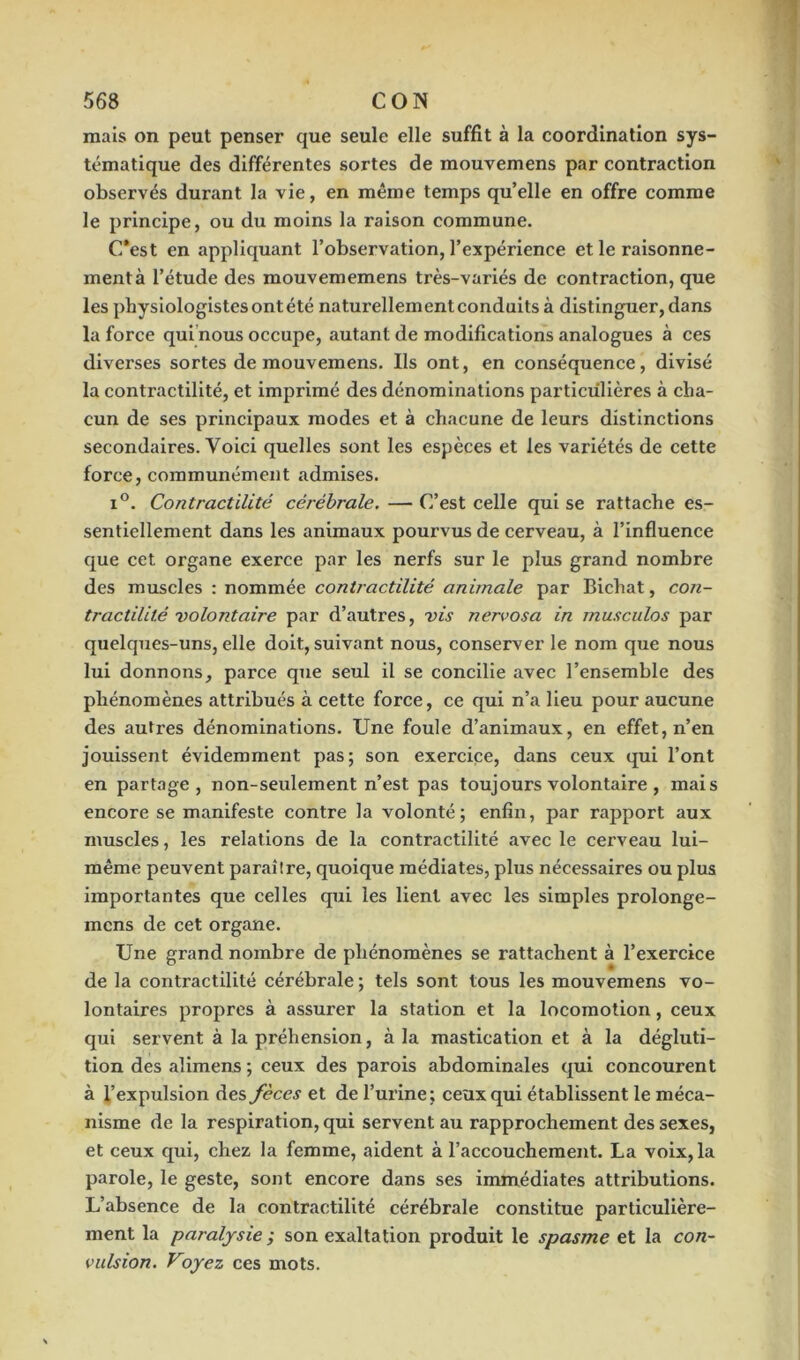 mais on peut penser que seule elle suffit à la coordination sys- tématique des différentes sortes de mouvemens par contraction observés durant la vie, en même temps qu’elle en offre comme le principe, ou du moins la raison commune. C’est en appliquant l’observation, l’expérience et le raisonne- ment à l’étude des mouvememens très-variés de contraction, que les physiologistes ont été naturellement conduits à distinguer, dans la force qui nous occupe, autant de modifications analogues à ces diverses sortes de mouvemens. Ils ont, en conséquence, divisé la contractilité, et imprimé des dénominations particulières à cha- cun de ses principaux modes et à chacune de leurs distinctions secondaires. Voici quelles sont les espèces et les variétés de cette force, communément admises. i°. Contractilité cérébrale. — C’est celle qui se rattache es- sentiellement dans les animaux pourvus de cerveau, à l’influence que cet organe exerce par les nerfs sur le plus grand nombre des muscles : nommée contractilité animale par Bichat, con- tractilité volontaire par d’autres, vis nervosa in musculos par quelques-uns, elle doit, suivant nous, conserver le nom que nous lui donnons, parce que seul il se concilie avec l’ensemble des phénomènes attribués à cette force, ce qui n’a lieu pour aucune des autres dénominations. Une foule d’animaux, en effet, n’en jouissent évidemment pas; son exercice, dans ceux qui l’ont en partage, non-seulement n’est pas toujours volontaire, mais encore se manifeste contre la volonté; enfin, par rapport aux muscles, les relations de la contractilité avec le cerveau lui- même peuvent paraître, quoique médiates, plus nécessaires ou plus importantes que celles qui les lient avec les simples prolonge- mcns de cet organe. Une grand nombre de phénomènes se rattachent à l’exercice de la contractilité cérébrale ; tels sont tous les mouvemens vo- lontaires propres à assurer la station et la locomotion, ceux qui servent à la préhension, à la mastication et à la dégluti- tion des alimens ; ceux des parois abdominales qui concourent à l’expulsion des fèces et de l’urine; ceux qui établissent le méca- nisme de la respiration, qui servent au rapprochement des sexes, et ceux qui, chez la femme, aident à l’accouchement. La voix, la parole, le geste, sont encore dans ses immédiates attributions. L’absence de la contractilité cérébrale constitue particulière- ment la paralysie ; son exaltation produit le spasme et la con- vulsion. Voyez ces mots.