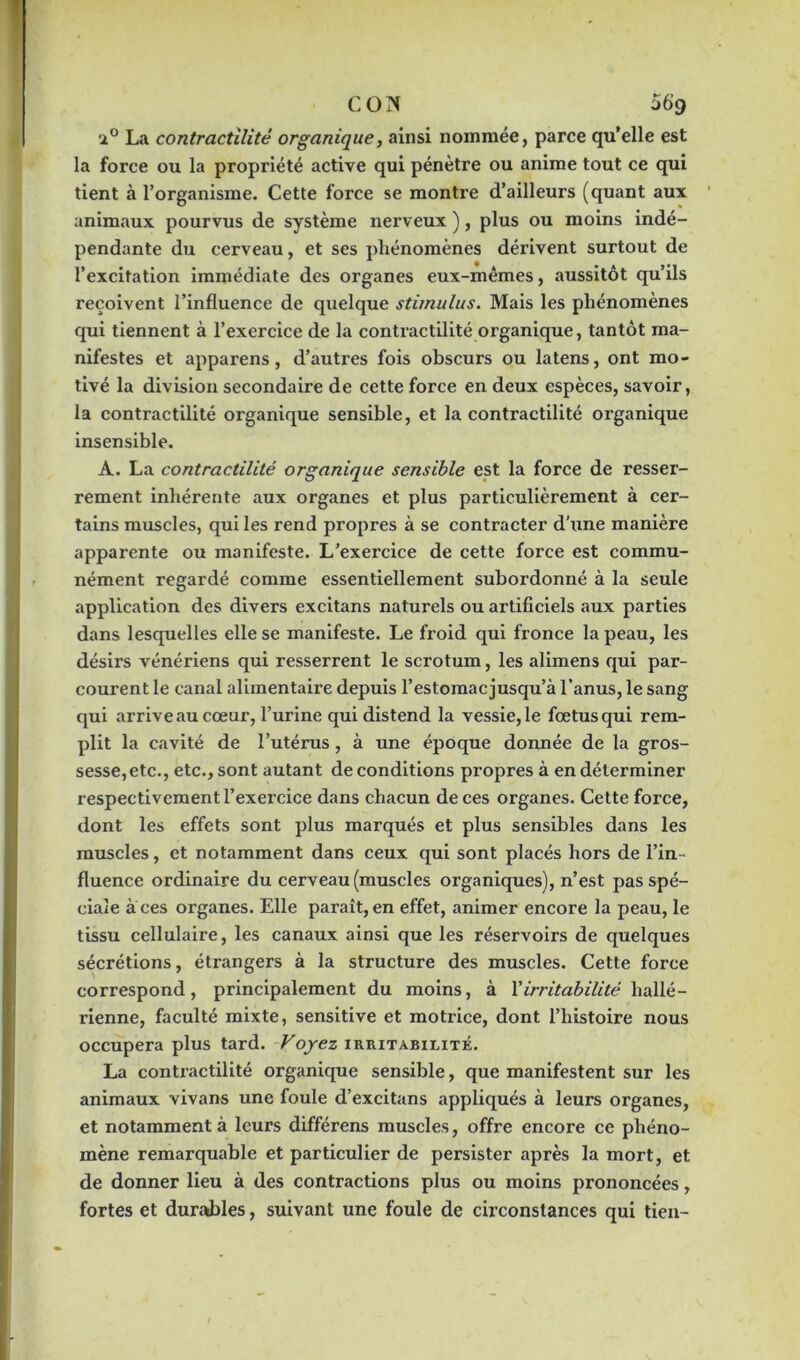 i° La contractilité organique, ainsi nommée, parce qu’elle est la force ou la propriété active qui pénètre ou anime tout ce qui tient à l’organisme. Cette force se montre d’ailleurs (quant aux animaux pourvus de système nerveux ), plus ou moins indé- pendante du cerveau, et ses phénomènes dérivent surtout de l’excitation immédiate des organes eux-mêmes, aussitôt qu’ils reçoivent l’influence de quelque stimulus. Mais les phénomènes qui tiennent à l’exercice de la contractilité organique, tantôt ma- nifestes et apparens, d’autres fois obscurs ou latens, ont mo- tivé la division secondaire de cette force en deux espèces, savoir, la contractilité organique sensible, et la contractilité organique insensible. A. La contractilité organique sensible est la force de resser- rement inhérente aux organes et plus particulièrement à cer- tains muscles, qui les rend propres à se contracter d'une manière apparente ou manifeste. L’exercice de cette force est commu- nément regardé comme essentiellement subordonné à la seule application des divers excitans naturels ou artificiels aux parties dans lesquelles elle se manifeste. Le froid qui fronce la peau, les désirs vénériens qui resserrent le scrotum, les alimens qui par- courent le canal alimentaire depuis l’estomac jusqu’à l’anus, le sang qui arrive au cœur, l’urine qui distend la vessie, le fœtus qui rem- plit la cavité de l’utérus , à une époque donnée de la gros- sesse, etc., etc., sont autant de conditions propres à en déterminer respectivement l’exercice dans chacun de ces organes. Cette force, dont les effets sont plus marqués et plus sensibles dans les muscles, et notamment dans ceux qui sont placés hors de l’in- fluence ordinaire du cerveau (muscles organiques), n’est pas spé- ciale aces organes. Elle paraît,en effet, animer encore la peau, le tissu cellulaire, les canaux ainsi que les réservoirs de quelques sécrétions, étrangers à la structure des muscles. Cette force correspond, principalement du moins, à Xirritabilité hallé- rienne, faculté mixte, sensitive et motrice, dont l’histoire nous occupera plus tard. Voyez irritabilité. La contractilité organique sensible, que manifestent sur les animaux vivans une foule d’excitans appliqués à leurs organes, et notamment à leurs différens muscles, offre encore ce phéno- mène remarquable et particulier de persister après la mort, et de donner lieu à des contractions plus ou moins prononcées, fortes et durables, suivant une foule de circonstances qui tien-