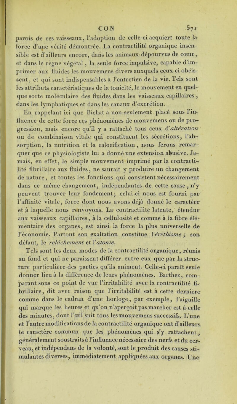 parois de ces vaisseaux, l’adoption de celle-ci acquiert toute la foi’ce d’une vérité démontrée. La contractilité organique insen- sible est d’ailleurs encore, dans les animaux dépourvus de cœur, et dans le règne végétal, la seule force impulsive, capable d’im- primer aux fluides les mouvemens divers auxquels ceux-ci obéis- sent, et qui sont indispensables à l’entretien de la vie. Tels sont les attributs caractéristiques de la tonicité, le mouvement en quel- que sorte moléculaire des fluides dans les vaisseaux capillaires , dans les lymphatiques et dans les canaux d’excrétion. En rappelant ici que Bichat a non-seulement placé sous l'in- fluence de cette force ces phénomènes de mouvemens ou de pro- gression, mais encore qu’il y a rattaché tous ceux d'altération ou de combinaison vitale qui constituent les sécrétions, l’ab- sorption, la nutrition et la calorification, nous ferons remar- quer que ce physiologiste lui a donné une extension abusive. Ja- mais, en effet, le simple mouvement imprimé parla contracti- lité fibrillaire aux fluides, ne saurait y produire un changement de nature, et toutes les fonctions qui consistent nécessairement dans ce même changement, indépendantes de cette cause, n’y peuvent trouver leur fondement; celui-ci nous est fourni par l’affinité vitale, force dont nous avons déjà donné le caractère et à laquelle nous renvoyons. La contractilité latente, étendue aux vaisseaux capillaires, à la cellulosité et comme à la fibre élé- mentaire des organes, est ainsi la force la plus universelle de l’économie. Partout son exaltation constitue Xéréthisme ; son défaut, le relâchement et Y atonie. Tels sont les deux modes de la contractilité organique, réunis au fond et qui ne paraissent différer entre eux que par la struc- ture particulière des parties qu’ils animent. Celle-ci paraît seule donner lieu à la différence de leurs phénomènes. Barthez, com- parant sous ce point de vue l’irritabilité avec la contractilité fi- brillaire, dit avec raison que l’irritabilité est à cette dernière comme dans le cadran d’une horloge, par exemple, l’aiguille qui marque les heures et qu’on n’aperçoit pas marcher est à celle des minutes, dont l’œil suit tous les mouvemens successifs. L’une et l’autre modifications de la contx’actilité organique ont d’ailleurs le caractère commun que les phénomènes qui s’y rattachent, généralemexxt soustraits à l’influence nécessaire des nerfs et du cer- veau, et indépendans de la volonté, sont le produit des causes sti- mulantes diverses, immédiatement appliquées aux organes. Une