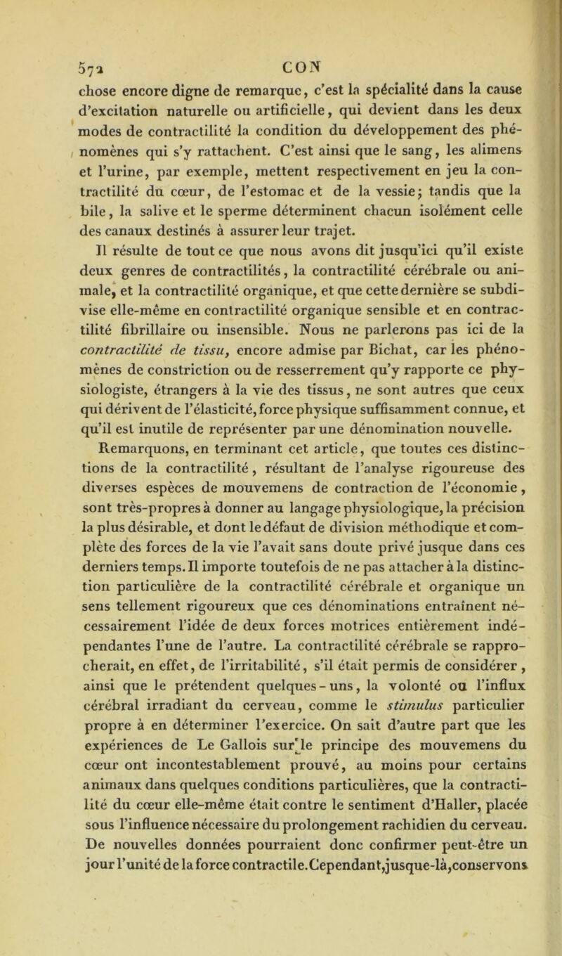 57a CON chose encore digne de remarque, c’est la spécialité dans la cause d’excitation naturelle ou artificielle, qui devient dans les deux modes de contractilité la condition du développement des phé- nomènes qui s’y rattachent. C’est ainsi que le sang, les alimens et l’urine, par exemple, mettent respectivement en jeu la con- tractilité du cœur, de l’estomac et de la vessie ; tandis que la bile, la salive et le sperme déterminent chacun isolément celle des canaux destinés à assurer leur trajet. Il résulte de tout ce que nous avons dit jusqu’ici qu’il existe deux genres de contractilités, la contractilité cérébrale ou ani- male, et la contractilité organique, et que cette dernière se subdi- vise elle-même en contractilité organique sensible et en contrac- tilité fibrillaire ou insensible. Nous ne parlerons pas ici de la contractilité de tissu, encore admise par Bichat, caries phéno- mènes de constriction ou de resserrement qu’y rapporte ce phy- siologiste, étrangers à la vie des tissus, ne sont autres que ceux qui dérivent de l’élasticité, force physique suffisamment connue, et qu’il est inutile de représenter par une dénomination nouvelle. Remarquons, en terminant cet article, que toutes ces distinc- tions de la contractilité, résultant de l’analyse rigoureuse des diverses espèces de mouvemens de contraction de l’économie, sont très-propres à donner au langage physiologique, la précision la plus désirable, et dont le défaut de division méthodique et com- plète des forces de la vie l’avait sans doute privé jusque dans ces derniers temps. Il importe toutefois de ne pas attacher à la distinc- tion particulière de la contractilité cérébrale et organique un sens tellement rigoureux que ces dénominations entraînent né- cessairement l’idée de deux forces motrices entièrement indé- pendantes l’une de l’autre. La contractilité cérébrale se rappro- cherait, en effet, de l’irritabilité, s’il était permis de considérer , ainsi que le prétendent quelques-uns, la volonté ou l’influx cérébral irradiant du cerveau, comme le stimulus particulier propre à en déterminer l’exercice. On sait d’autre part que les expériences de Le Gallois survie principe des mouvemens du cœur ont incontestablement prouvé, au moins pour certains animaux dans quelques conditions particulières, que la contracti- lité du cœur elle-même était contre le sentiment d’Haller, placée sous l’influence nécessaire du prolongement rachidien du cerveau. De nouvelles données pourraient donc confirmer peut-être un jour l’unité de la force contractile.Cependant,jusque-là,conservons