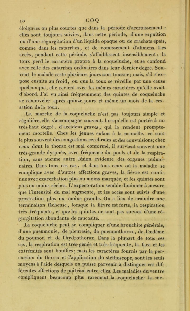 éloignées ou plus courtes que dans la période d’accroissement : elles sont toujours suivies, dans cette période, d'une expuition ou d’une régurgitation d’un liquide opaque ou de crachats épais, comme dans les catarrhes, et de vomissement d’alimens. Les accès, pendant cette période, s’affaiblissent insensiblement; la toux perd le caractère propre à la coqueluche, et se confond avec celle des catarrhes ordinaires dans leur dernier degré. Sou- vent le malade reste plusieurs jours sans tousser; mais, s’il s’ex- pose ensuite au froid, ou que la toux se réveille par une cause quelconque, elle revient avec les mêmes caractères qu’elle avait d’abord. J’ai vu ainsi fréquemment des quintes de coqueluche se renouveler après quinze jours et même un mois de la ces- sation de la toux. La marche de la coqueluche n’est pas toujours simple et régulière; elle s’accompagne souvent, lorsqu’elle est portée à un très-haut degré, d’accidens gravas, qui la rendent prompte- ment mortelle. Chez les jeunes enfans à la mamelle, ce sont le plus souvent des congestions cérébrales et des convulsions; chez ceux dont le thorax est mal conformé, il survient souvent une très-grande dyspnée, avec fréquence du pouls et de la respira- tion, sans aucune autre lésion évidente des organes pulmo- naires. Dans tous ces cas , et dans tous ceux où la maladie se complique avec d’autres affections graves, la fièvre est conti- nue avec exacerbation plus ou moins marquée, et les quintes sont plus ou moins sèches. L’expectoration semble diminuer à mesure que l'intensité du mal augmente, et les accès sont suivis d’une prostration plus ou moins grande. On a lieu de craindre une terminaison fâcheuse, lorsque la fièvre est forte, la respiration très - fréquente, et que les quintes ne sont pas suivies d’une ré- gurgitation abondante de mucosité. La coqueluche peut se compliquer d’une bronchite générale, d’une pneumonie, de pleurésie, de pneumothorax, de l’œdème du poumon et de l’hydrothorax. Dans la plupart de tous ces cas, la respiration est très-gênée et très-fréquente, la face et les extrémités sont bouffies ; mais les caractères fournis par la per- cussion du thorax et l’application du stéthoscope, sont les seuls moyens à l’aide desquels on puisse parvenir à distinguer ces dif- férentes affections de poitrine entre elles. Les maladies du ventre compliquent beaucoup plus rarement la coqueluche : la mé-