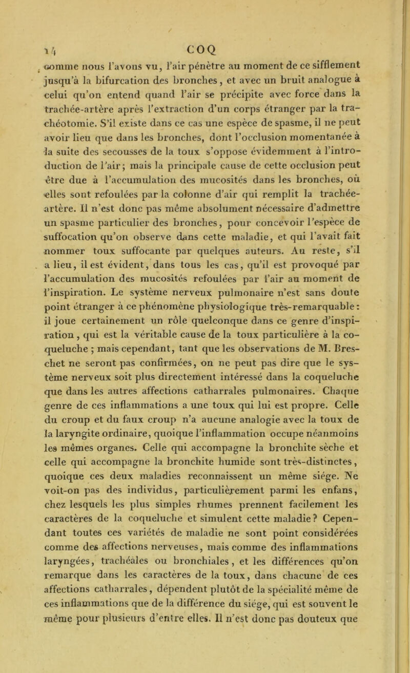 i /, C O Q connue nous l’avons vu, l’air pénètre au moment de ce sifflement jusqu’à la bifurcation des bronches, et avec un bruit analogue à celui qu’on entend quand l’air se précipite avec force dans la trachée-artère après l’extraction d’un corps étranger par la tra- chéotomie. S’il existe dans ce cas une espèce de spasme, il ne peut avoir lieu que dans les bronches, dont l’occlusion momentanée à la suite des secousses de la toux s’oppose évidemment à l’intro- duction de l'air; mais la principale cause de cette occlusion peut être due à l’accumulation des mucosités dans les bronches, où elles sont refoulées par la colonne d’air qui remplit la trachée- artère. 11 n’est donc pas même absolument nécessaire d’admettre un spasme particulier des bronches, pour concevoir l’espèce de suffocation qu’on observe dans cette maladie, et qui l’avait fait nommer toux suffocante par quelques auteurs. Au reste, s’il a lieu, il est évident, dans tous les cas, qu’il est provoqué par l’accumulation des mucosités refoulées par l’air au moment de l’inspiration. Le système nerveux pulmonaire n’est sans doute point étranger à ce phénomène physiologique très-remarquable: il joue certainement un rôle quelconque dans ce genre d’inspi- ration , qui est la véritable cause de la toux particulière à la co- queluche ; mais cependant, tant que les observations de M. Bres- chet ne seront pas confirmées, on ne peut pas dire que le sys- tème nerveux soit plus directement intéressé dans la coqueluche que dans les autres affections catharrales pulmonaires. Chaque genre de ces inflammations a une toux qui lui est propre. Celle du croup et du faux croup n’a aucune analogie avec la toux de la laryngite oi’dinaire, quoique l’inflammation occupe néanmoins les mêmes organes. Celle qui accompagne la bronchite sèche et celle qui accompagne la bronchite humide sont très-distinctes, quoique ces deux maladies reconnaissent un même siège. Ne voit-on pas des individus, particulièrement parmi les enfans, chez lesquels les plus simples rhumes prennent facilement les caractères de la coqueluche et simulent cette maladie? Cepen- dant toutes ces variétés de maladie ne sont point considérées comme des affections nerveuses, mais comme des inflammations laryngées, trachéales ou bronchiales, et les différences qu’on remarque dans les caractères de la toux, dans chacune de ces affections catharrales, dépendent plutôt de la spécialité même de ces inflammations que de la différence du siège, qui est souvent le même pour plusieurs u’entre elles. 11 n’est donc pas douteux que