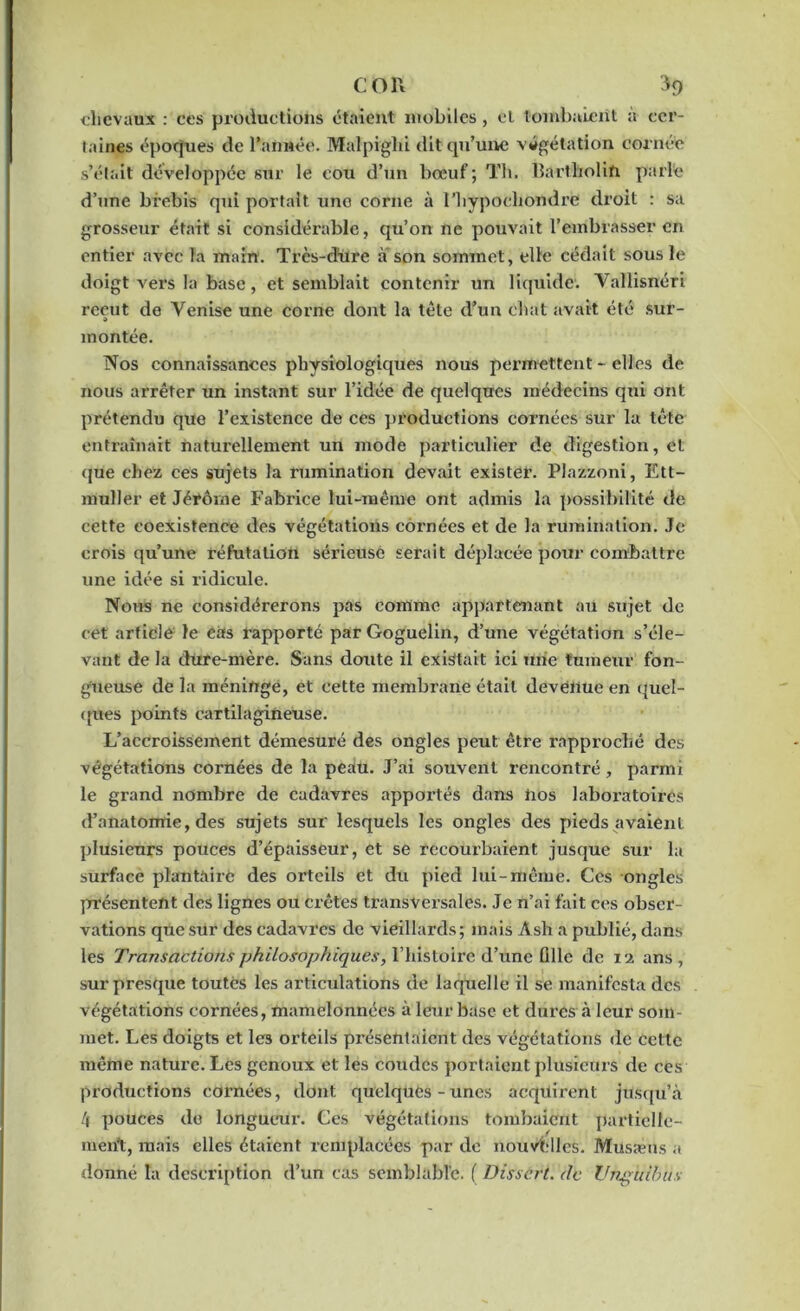 chevaux : ces productions étaient mobiles , et tombaient à cer- taines époques de l'année. Malpighi dit qu’une végétation cornée s’était développée sur le cou d’un bœuf; Th. llartholin parle d’une brebis qui portait une corne à l’hypochondre droit : sa grosseur était si considérable, qu’on ne pouvait l’embrasser en entier avec la main. Trcs-dure a son sommet, elle cédait sous le doigt vers la base, et semblait contenir un liquide. Vallisnéri reçut de Venise une corne dont la tête d’un chat avait été sur- » montée. Nos connaissances physiologiques nous permettent - elles de nous arrêter un instant sur l’idée de quelques médecins qui ont prétendu que l’existence de ces productions cornées sur la tête entraînait naturellement un mode particulier de digestion, et que chez ces sujets la rumination devait exister. Plazzoni, Ett- muller et Jéïôme Fabrice lui-même ont admis la possibilité de cette coexistence des végétations cornées et de la rumination. Je crois qu’une réfutation sérieuse serait déplacée pour combattre une idée si ridicule. Nous ne considérerons pas comme appartenant au sujet de cet article le cas rapporté par Goguelin, d’une végétation s’éle- vant de la dure-mère. Sans doute il existait ici une tumeur fon- gueuse de la méninge, et cette membrane était devenue en quel- ques points cartilagineuse. L’accroissement démesuré des ongles peut; être rapproché des végétations cornées de la peau. J’ai souvent rencontré, parmi le grand nombre de cadavres appointés dans hos laboratoires d’anatomie, des sujets sur lesquels les ongles des pieds avaient plusieurs pouces d’épaisseur, et se recoui'baient jusque sur la surface plantaire des orteils et du pied lui-même. Ces ongles présentent des lignes ou crêtes transversales. Je n’ai fait ces obser- vations que sur des cadavres de vieillards; mais Âsh a publié, dans les Transactions philosophiques, l’histoire d’une Qlle de 12 ans, sur presque toutes les articulations de laquelle il se manifesta des végétations cornées, mamelonnées à leur base et dures à leur som- met. Les doigts et les orteils présentaient des végétations de cette même nature. Les genoux et les coudes portaient plusieurs de ces productions cornées, dont quelques-unes acquirent jusqu’à /j pouces do longueur. Ces végétations tombaient partielle- ment, mais elles étaient remplacées par de nouvelles. Musæns a donné la description d’un cas semblable. ( Dissert, de VnglHbus