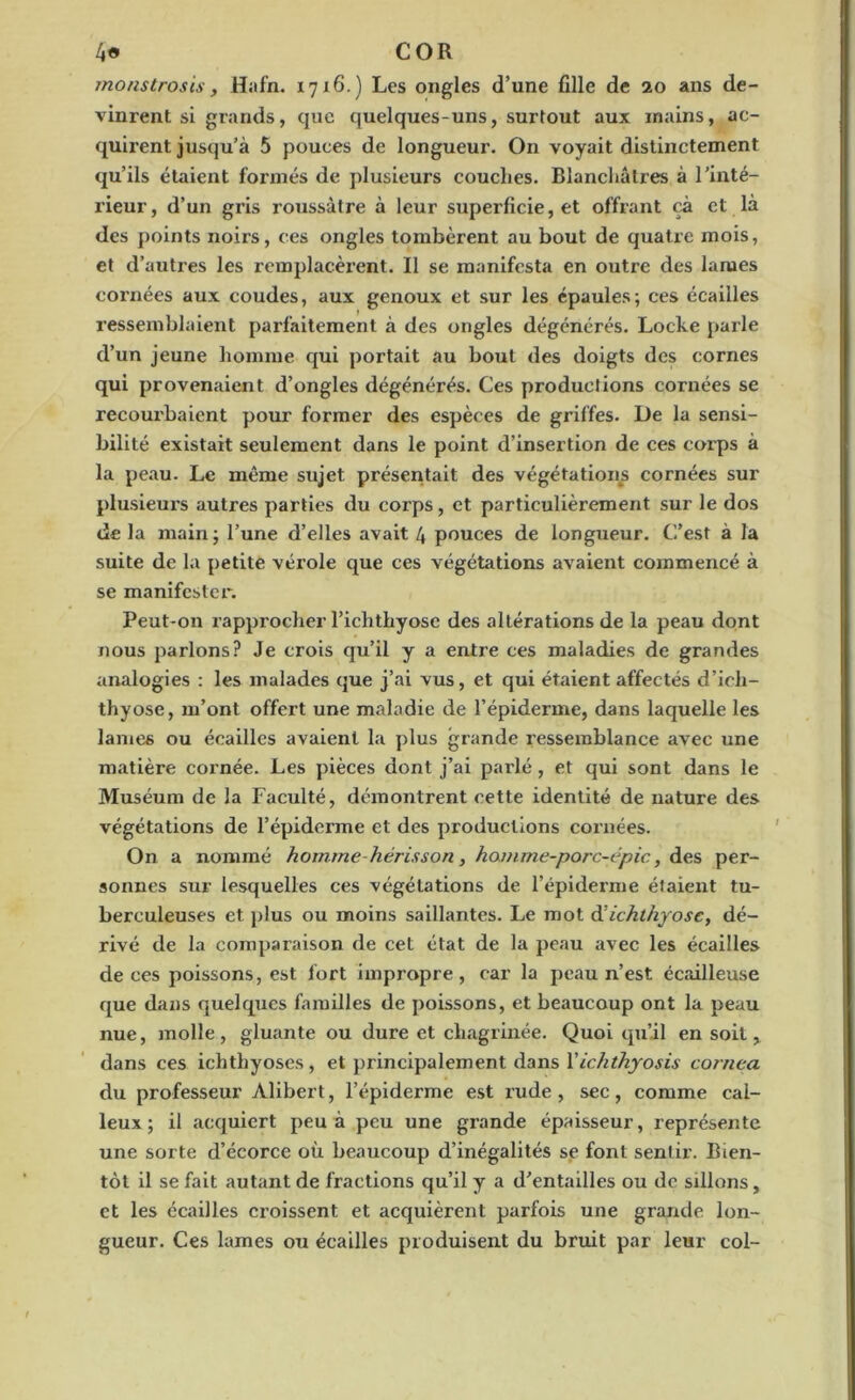 monstrosis, Hafn. 1716.) Les ongles d’une fille de 20 ans de- vinrent si grands, que quelques-uns, surtout aux mains, ac- quii'ent jusqu’à 5 pouces de longueur. On voyait distinctement qu’ils étaient formés de plusieurs couches. Blanchâtres à l’inté- rieur, d’un gris roussàtre à leur superficie, et offrant çà et là des points noirs, ces ongles tombèrent au bout de quatre mois, et d’autres les remplacèrent. Il se manifesta en outre des lames cornées aux coudes, aux genoux et sur les épaules; ces écailles ressemblaient parfaitement à des ongles dégénérés. Locke parle d’un jeune homme qui portait au bout des doigts des cornes qui provenaient d’ongles dégénérés. Ces productions cornées se recourbaient pour former des espèces de griffes. De la sensi- bilité existait seulement dans le point d’insertion de ces corps à la peau. Le même sujet présentait des végétations cornées sur plusieurs autres parties du corps, et particulièrement sur le dos de la main ; l’une d’elles avait 4 pouces de longueur. C’est à la suite de la petite vérole que ces végétations avaient commencé à se manifester. Peut-on rapprocher l’ichthyosc des altérations de la peau dont nous parlons? Je crois qu’il y a entre ces maladies de grandes analogies : les malades que j’ai vus, et qui étaient affectés d’ich- thyose, m’ont offert une maladie de l’épiderme, dans laquelle les lames ou écailles avaient la plus grande ressemblance avec une matière cornée. Les pièces dont j’ai parlé , et qui sont dans le Muséum de la Faculté, démontrent cette identité de nature des végétations de l’épiderme et des productions cornées. On a nommé homme-hérisson, ha/nme-porc-épic, des per- sonnes sur lesquelles ces végétations de l’épiderme étaient tu- berculeuses et plus ou moins saillantes. Le mot d’ichthyose, dé- rivé de la comparaison de cet état de la peau avec les écailles de ces poissons, est fort impropre, car la peau n’est écailleuse que dans quelques familles de poissons, et beaucoup ont la peau nue, molle, gluante ou dure et chagrinée. Quoi qu’il en soit, dans ces ichthyoses, et principalement dans Yichthyosis cornea du professeur Alibert, l’épiderme est rude , sec, comme cal- leux ; il acquiert peu à peu une grande épaisseur, représente une sorte d’écorce où beaucoup d’inégalités se font sentir. Bien- tôt il se fait autant de fractions qu’il y a d’entailles ou de sillons, et les écailles croissent et acquièrent parfois une grande lon- gueur. Ces lames ou écailles produisent du bruit par leur col-